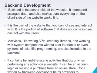 Backend Development
• Backend is the server-side of the website. It stores and
arranges data, and also makes sure everything on the
client-side of the website works fine.
• It is the part of the website that you cannot see and interact
with. It is the portion of software that does not come in direct
contact with the users.
• Activities, like writing APIs, creating libraries, and working
with system components without user interfaces or even
systems of scientific programming, are also included in the
backend.
• It contains behind-the-scene activities that occur when
performing any action on a website. It can be an account
login or making a purchase from an online store. Code
 