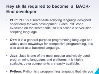 Key skills required to become a BACK-
End developer
• PHP: PHP is a server-side scripting language designed
specifically for web development. Since PHP code
executed on the server-side, so it is called a server-side
scripting language.
• C++: It is a general-purpose programming language and
widely used nowadays for competitive programming. It is
also used as a backend language.
• Java: Java is one of the most popular and widely used
programming languages and platforms. It is highly
scalable. Java components are easily available.
• Python: Python is a programming language that lets you
 