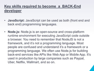 Key skills required to become a BACK-End
developer
• JavaScript: JavaScript can be used as both (front end and
back end) programming languages.
• Node.js: Node.js is an open-source and cross-platform
runtime environment for executing JavaScript code outside
a browser. You need to remember that NodeJS is not a
framework, and it’s not a programming language. Most
people are confused and understand it’s a framework or a
programming language. We often use Node.js for building
back-end services like APIs like Web App or Mobile App. It’s
used in production by large companies such as Paypal,
Uber, Netflix, Wallmart, and so on.
 