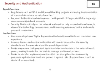 18
Security and Authentication
Trend Overview
• Regulations such as PSD II and Open API banking projects are forcing implementation
of standards to reduce security breaches
• Focus on Authentication has increased , with growth of Fingerprint ID for single sign
on across multiple bank accounts
• Security Risk is not only on the network and can't be only secured with software, in
view of the technology developments and increasing volume of online and mobile
payment transactions
Implications
• Customer adoption of Digital Payments relies heavily on reliable and consistent user
experience
• Industry leaders and central authorities will have to ensure that the security
standards and frameworks are uniform and dependable
• Banks may review their payment system architecture to reduce the external touch
points, making it easier for the bank to manage end-to-end process
• Banks should also implement solutions that can strengthen its cybersecurity
processes against cyber fraud and protect it against risks of system breach such as
denial of service attacks
T6
 