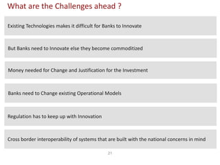 21
What are the Challenges ahead ?
Existing Technologies makes it difficult for Banks to Innovate
Banks need to Change existing Operational Models
Cross border interoperability of systems that are built with the national concerns in mind
Regulation has to keep up with Innovation
Money needed for Change and Justification for the Investment
But Banks need to Innovate else they become commoditized
 