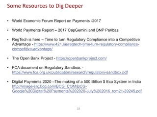 23
Some Resources to Dig Deeper
• World Economic Forum Report on Payments -2017
• World Payments Report – 2017 CapGemini and BNP Paribas
• RegTech is here – Time to turn Regulatory Compliance into a Competitive
Advantage - https://www.421.se/regtech-time-turn-regulatory-compliance-
competitive-advantage/
• The Open Bank Project - https://openbankproject.com/
• FCA document on Regulatory Sandbox. -
https://www.fca.org.uk/publication/research/regulatory-sandbox.pdf
• Digital Payments 2020 –The making of a 500 Billion $ Eco System in India
http://image-src.bcg.com/BCG_COM/BCG-
Google%20Digital%20Payments%202020-July%202016_tcm21-39245.pdf
 