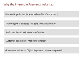 4
Why the Interest In Payments Industry…
Technology has enabled FinTechs to make an entry
Customer adoption of Mobile technology
Governments look at Digital Payments to increase growth
It is too Huge in size for Anybody to Not-Care about it
Banks are forced to Innovate to Survive
 