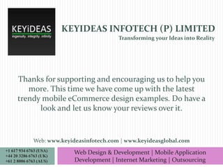 KEYIDEAS INFOTECH (P) LIMITED
Transforming your Ideas into Reality

Thanks for supporting and encouraging us to help you
more. This time we have come up with the latest
trendy mobile eCommerce design examples. Do have a
look and let us know your reviews over it.

Web: www.keyideasinfotech.com | www.keyideasglobal.com
+1 617 934 6763 (USA)
+44 20 3286 6763 (UK)
+61 2 8006 6763 (AUS)

Web Design & Development | Mobile Application
Development | Internet Marketing | Outsourcing

 