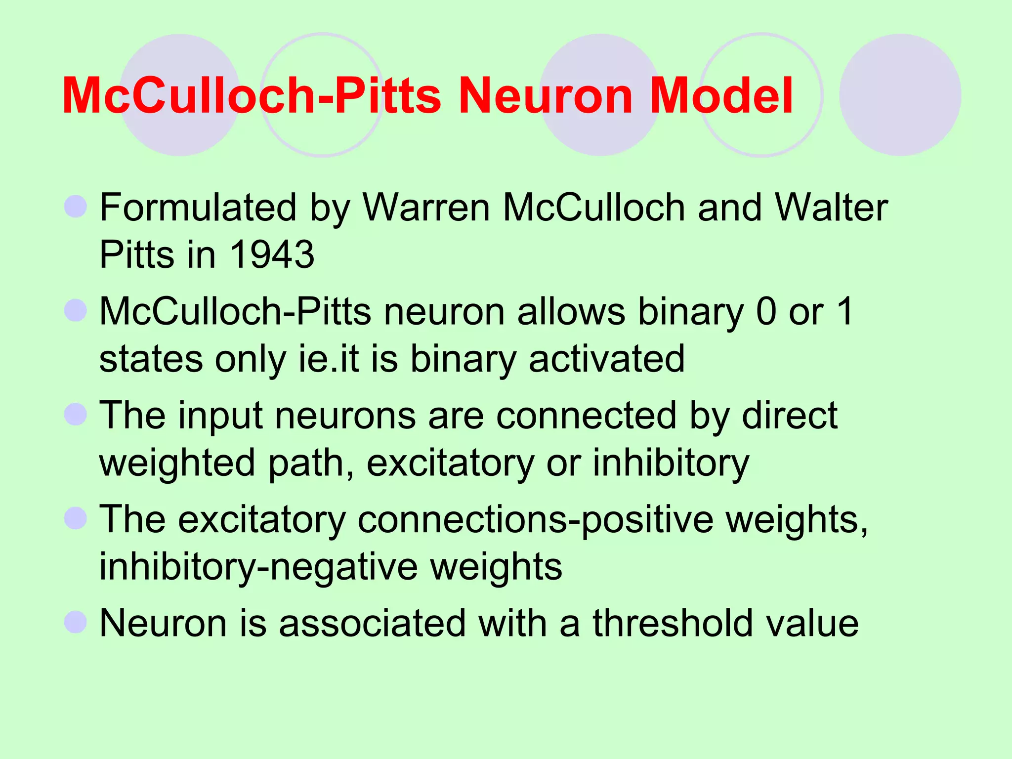 McCulloch-Pitts Neuron Model
 Formulated by Warren McCulloch and Walter
Pitts in 1943
 McCulloch-Pitts neuron allows binary 0 or 1
states only ie.it is binary activated
 The input neurons are connected by direct
weighted path, excitatory or inhibitory
 The excitatory connections-positive weights,
inhibitory-negative weights
 Neuron is associated with a threshold value
 