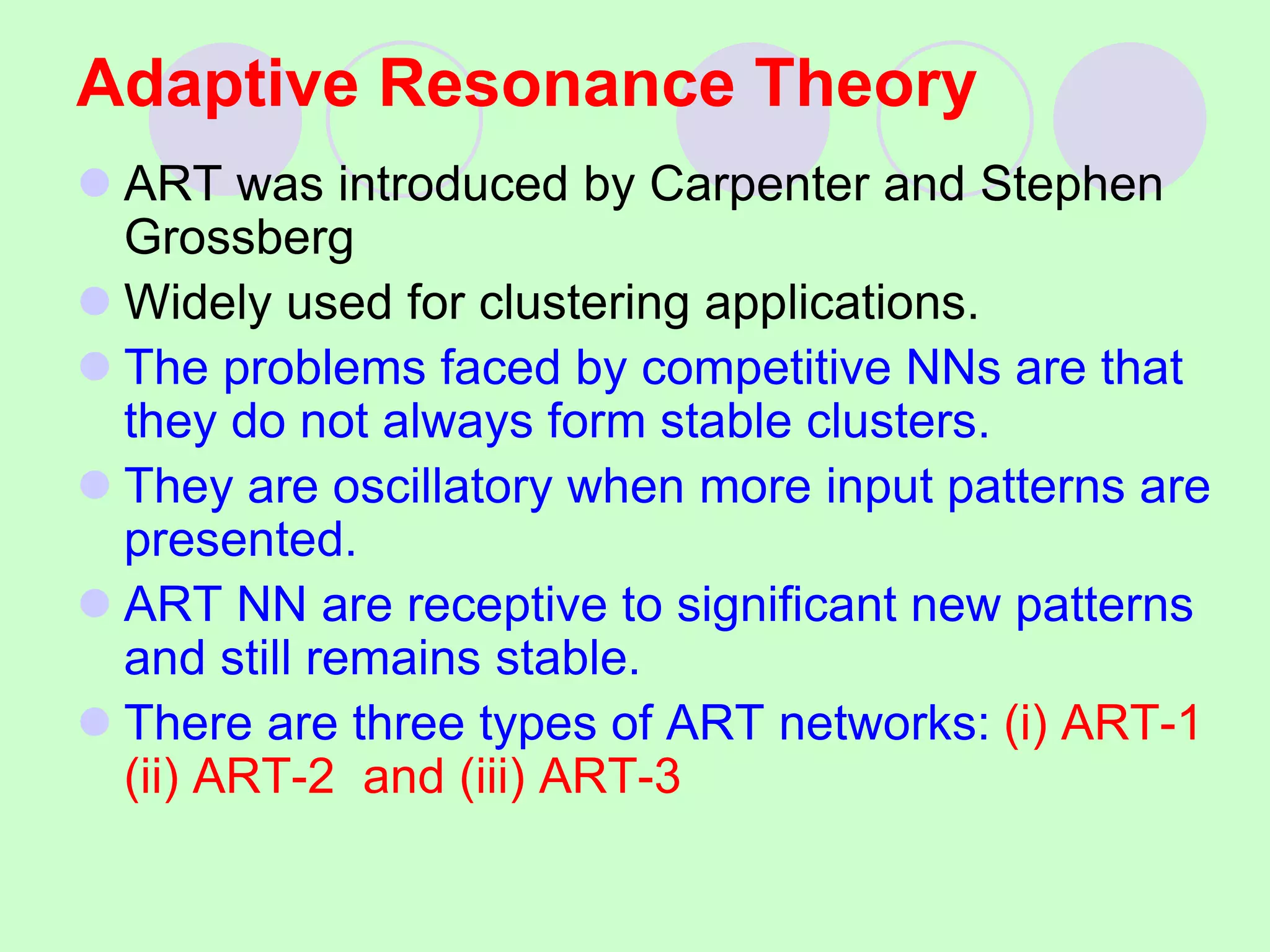 Adaptive Resonance Theory
 ART was introduced by Carpenter and Stephen
Grossberg
 Widely used for clustering applications.
 The problems faced by competitive NNs are that
they do not always form stable clusters.
 They are oscillatory when more input patterns are
presented.
 ART NN are receptive to significant new patterns
and still remains stable.
 There are three types of ART networks: (i) ART-1
(ii) ART-2 and (iii) ART-3
 