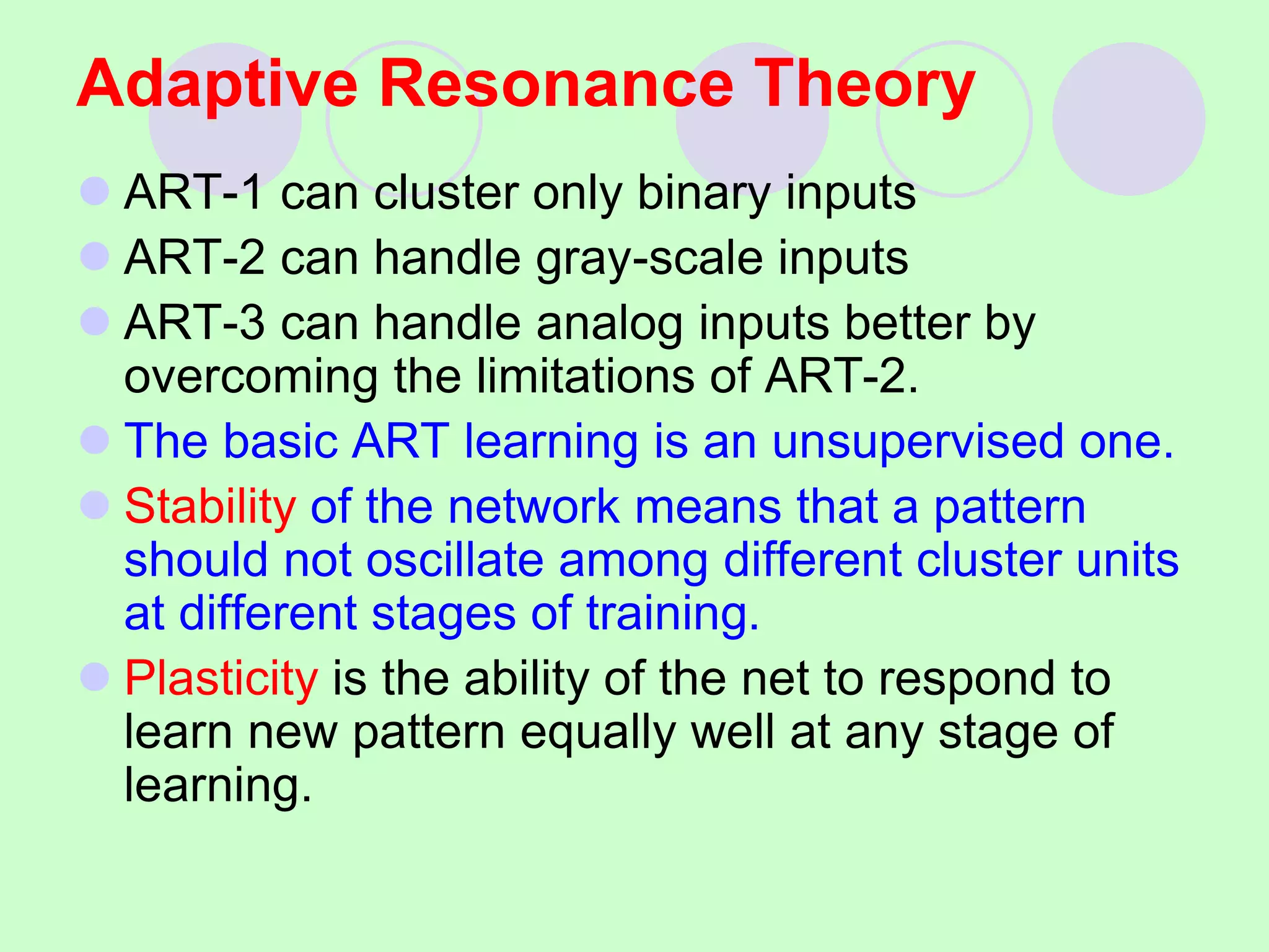 Adaptive Resonance Theory
 ART-1 can cluster only binary inputs
 ART-2 can handle gray-scale inputs
 ART-3 can handle analog inputs better by
overcoming the limitations of ART-2.
 The basic ART learning is an unsupervised one.
 Stability of the network means that a pattern
should not oscillate among different cluster units
at different stages of training.
 Plasticity is the ability of the net to respond to
learn new pattern equally well at any stage of
learning.
 