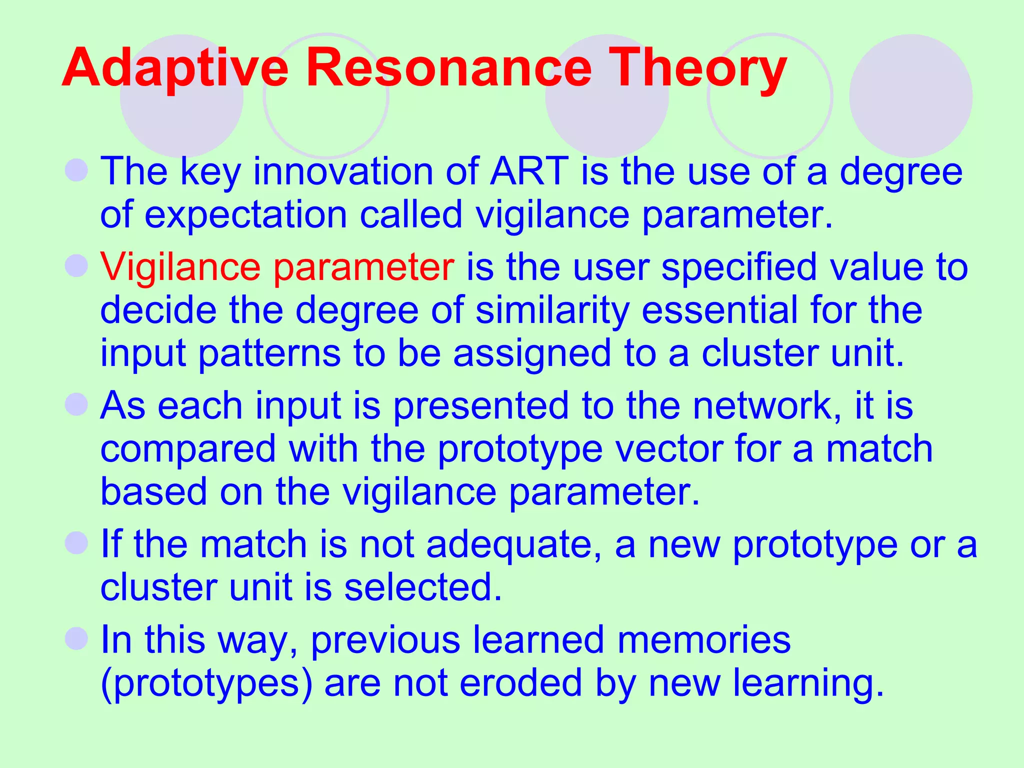Adaptive Resonance Theory
 The key innovation of ART is the use of a degree
of expectation called vigilance parameter.
 Vigilance parameter is the user specified value to
decide the degree of similarity essential for the
input patterns to be assigned to a cluster unit.
 As each input is presented to the network, it is
compared with the prototype vector for a match
based on the vigilance parameter.
 If the match is not adequate, a new prototype or a
cluster unit is selected.
 In this way, previous learned memories
(prototypes) are not eroded by new learning.
 