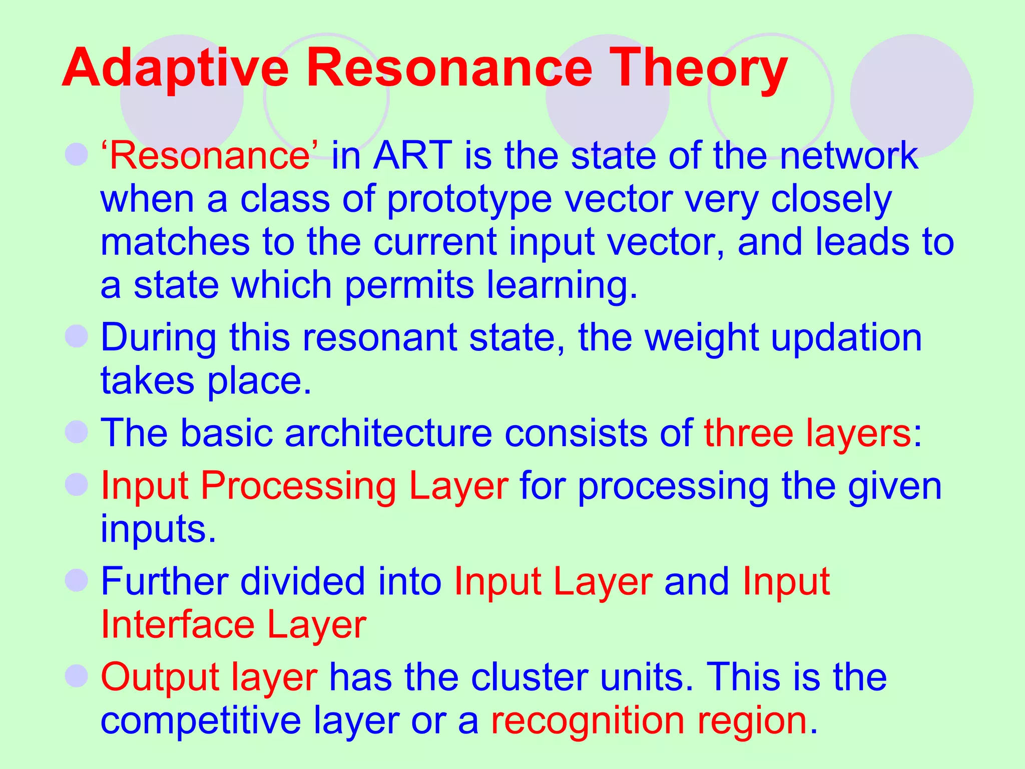 Adaptive Resonance Theory
 ‘Resonance’ in ART is the state of the network
when a class of prototype vector very closely
matches to the current input vector, and leads to
a state which permits learning.
 During this resonant state, the weight updation
takes place.
 The basic architecture consists of three layers:
 Input Processing Layer for processing the given
inputs.
 Further divided into Input Layer and Input
Interface Layer
 Output layer has the cluster units. This is the
competitive layer or a recognition region.
 
