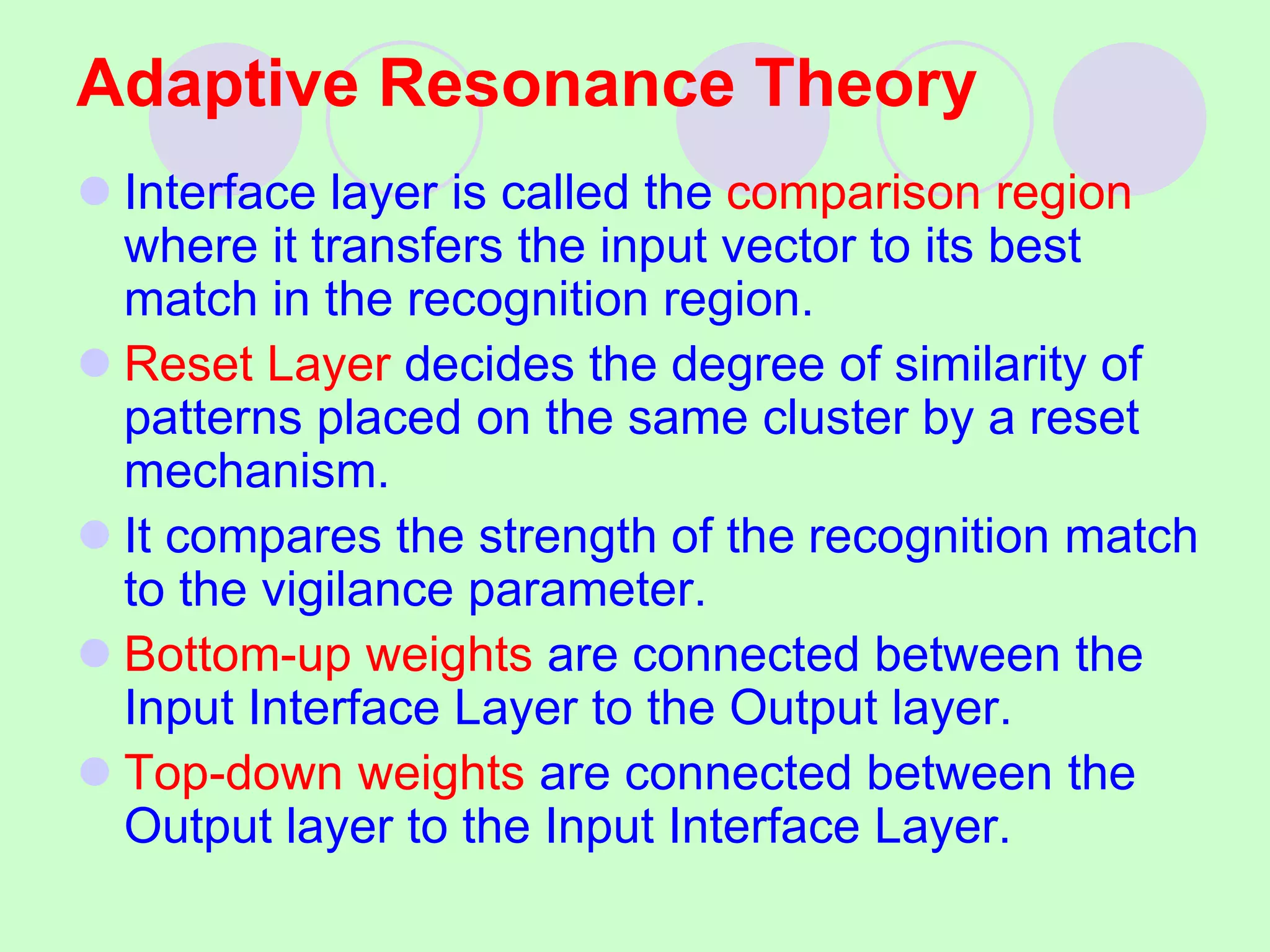 Adaptive Resonance Theory
 Interface layer is called the comparison region
where it transfers the input vector to its best
match in the recognition region.
 Reset Layer decides the degree of similarity of
patterns placed on the same cluster by a reset
mechanism.
 It compares the strength of the recognition match
to the vigilance parameter.
 Bottom-up weights are connected between the
Input Interface Layer to the Output layer.
 Top-down weights are connected between the
Output layer to the Input Interface Layer.
 