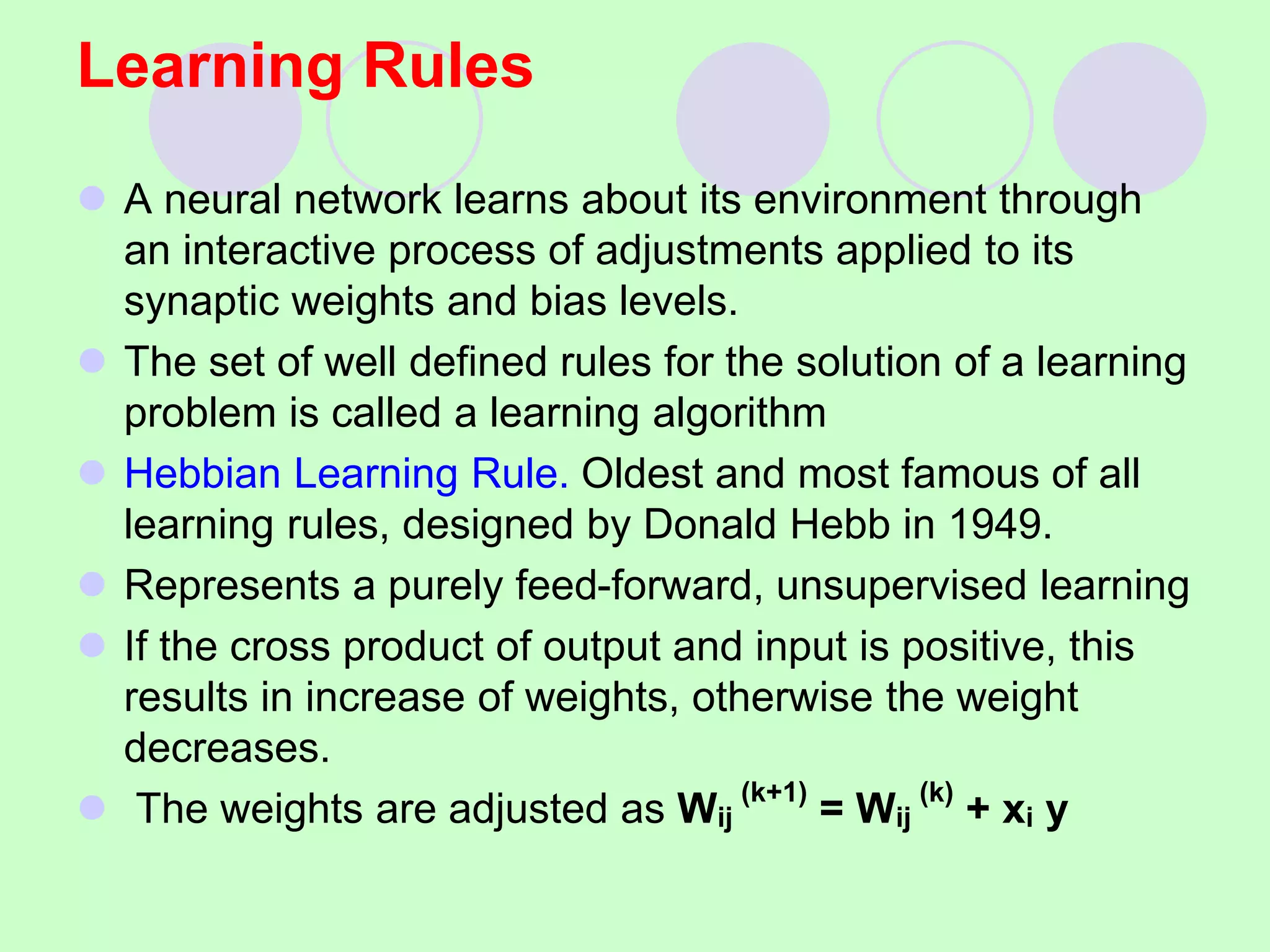 Learning Rules
 A neural network learns about its environment through
an interactive process of adjustments applied to its
synaptic weights and bias levels.
 The set of well defined rules for the solution of a learning
problem is called a learning algorithm
 Hebbian Learning Rule. Oldest and most famous of all
learning rules, designed by Donald Hebb in 1949.
 Represents a purely feed-forward, unsupervised learning
 If the cross product of output and input is positive, this
results in increase of weights, otherwise the weight
decreases.
 The weights are adjusted as Wij
(k+1)
= Wij
(k)
+ xi y
 