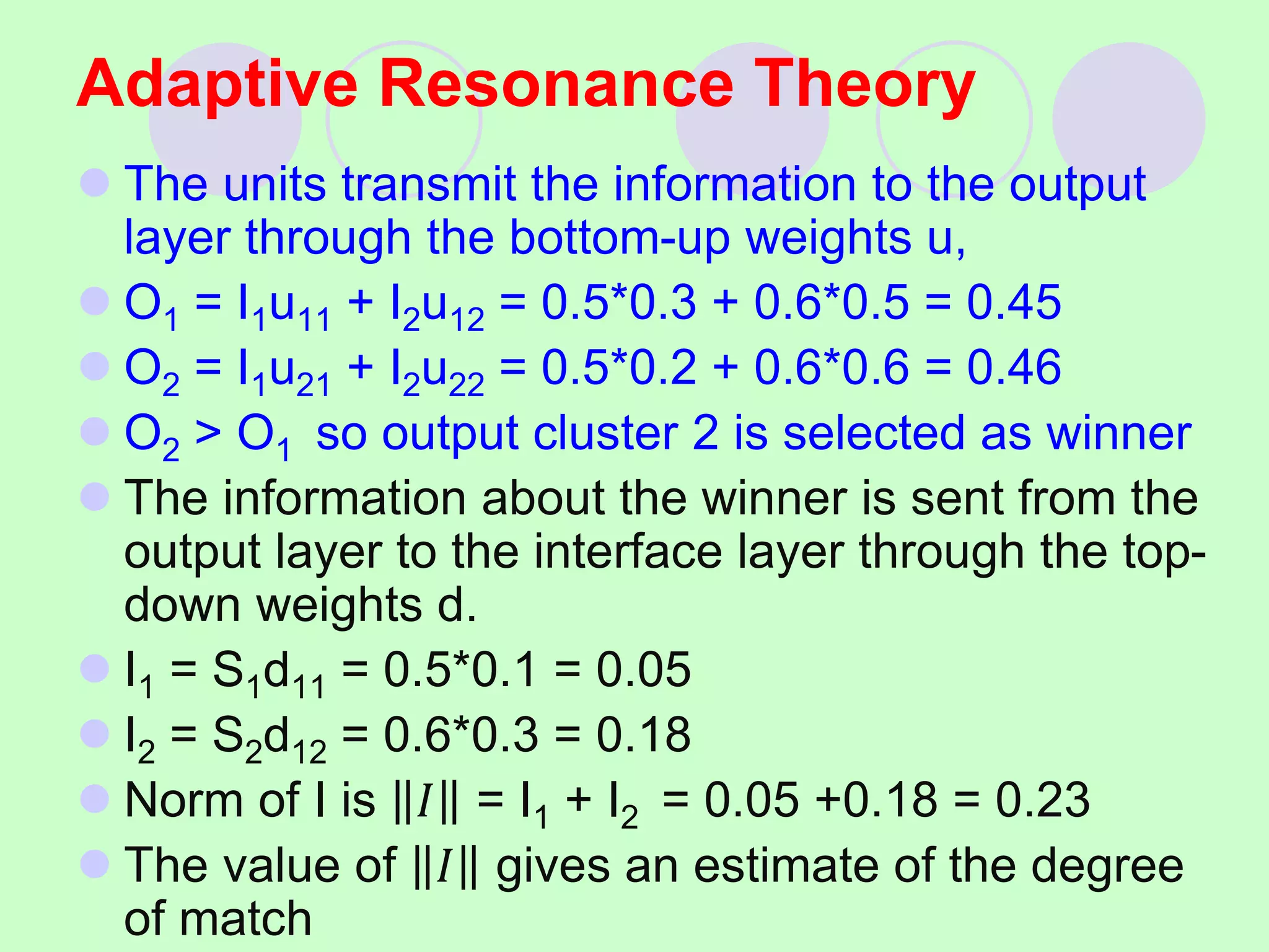 Adaptive Resonance Theory
 The units transmit the information to the output
layer through the bottom-up weights u,
 O1 = I1u11 + I2u12 = 0.5*0.3 + 0.6*0.5 = 0.45
 O2 = I1u21 + I2u22 = 0.5*0.2 + 0.6*0.6 = 0.46
 O2 > O1 so output cluster 2 is selected as winner
 The information about the winner is sent from the
output layer to the interface layer through the top-
down weights d.
 I1 = S1d11 = 0.5*0.1 = 0.05
 I2 = S2d12 = 0.6*0.3 = 0.18
 Norm of I is 𝐼 = I1 + I2 = 0.05 +0.18 = 0.23
 The value of 𝐼 gives an estimate of the degree
of match
 