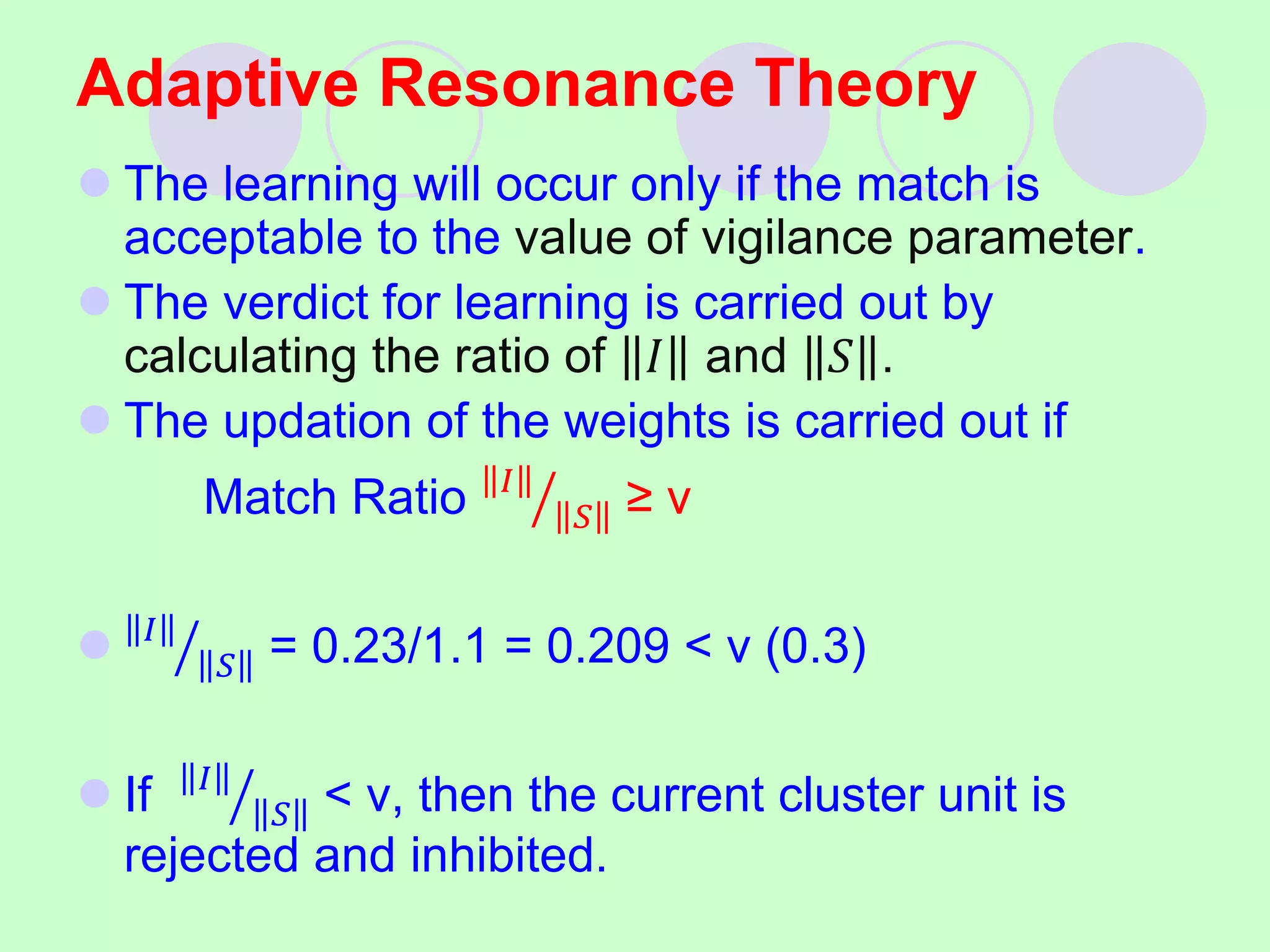 Adaptive Resonance Theory
 The learning will occur only if the match is
acceptable to the value of vigilance parameter.
 The verdict for learning is carried out by
calculating the ratio of 𝐼 and 𝑆 .
 The updation of the weights is carried out if
Match Ratio 𝐼
𝑆 ≥ v
 𝐼
𝑆 = 0.23/1.1 = 0.209 < v (0.3)
 If 𝐼
𝑆 < v, then the current cluster unit is
rejected and inhibited.
 