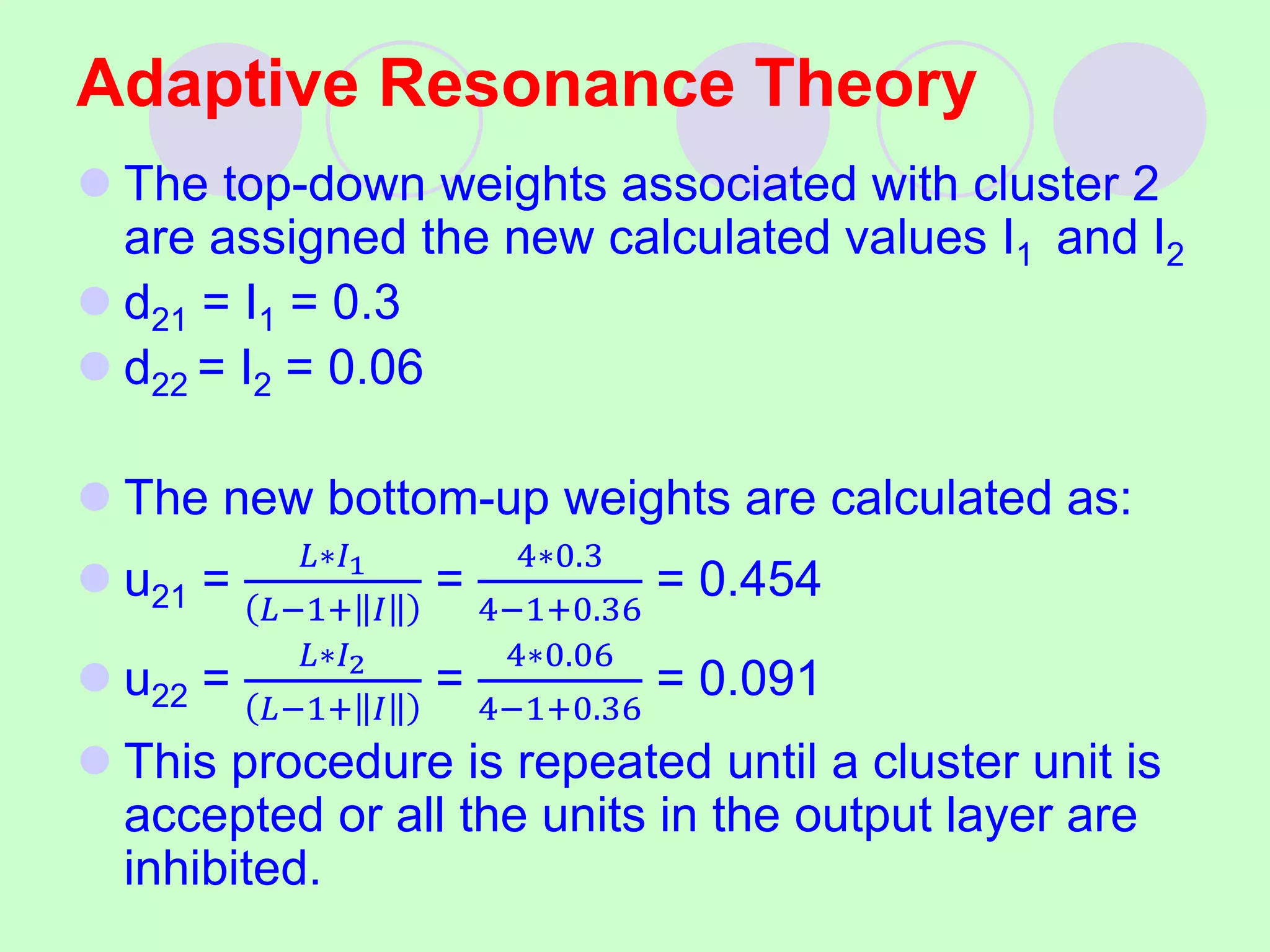 Adaptive Resonance Theory
 The top-down weights associated with cluster 2
are assigned the new calculated values I1 and I2
 d21 = I1 = 0.3
 d22 = I2 = 0.06
 The new bottom-up weights are calculated as:
 u21 =
𝐿∗𝐼1
𝐿−1+ 𝐼
=
4∗0.3
4−1+0.36
= 0.454
 u22 =
𝐿∗𝐼2
𝐿−1+ 𝐼
=
4∗0.06
4−1+0.36
= 0.091
 This procedure is repeated until a cluster unit is
accepted or all the units in the output layer are
inhibited.
 