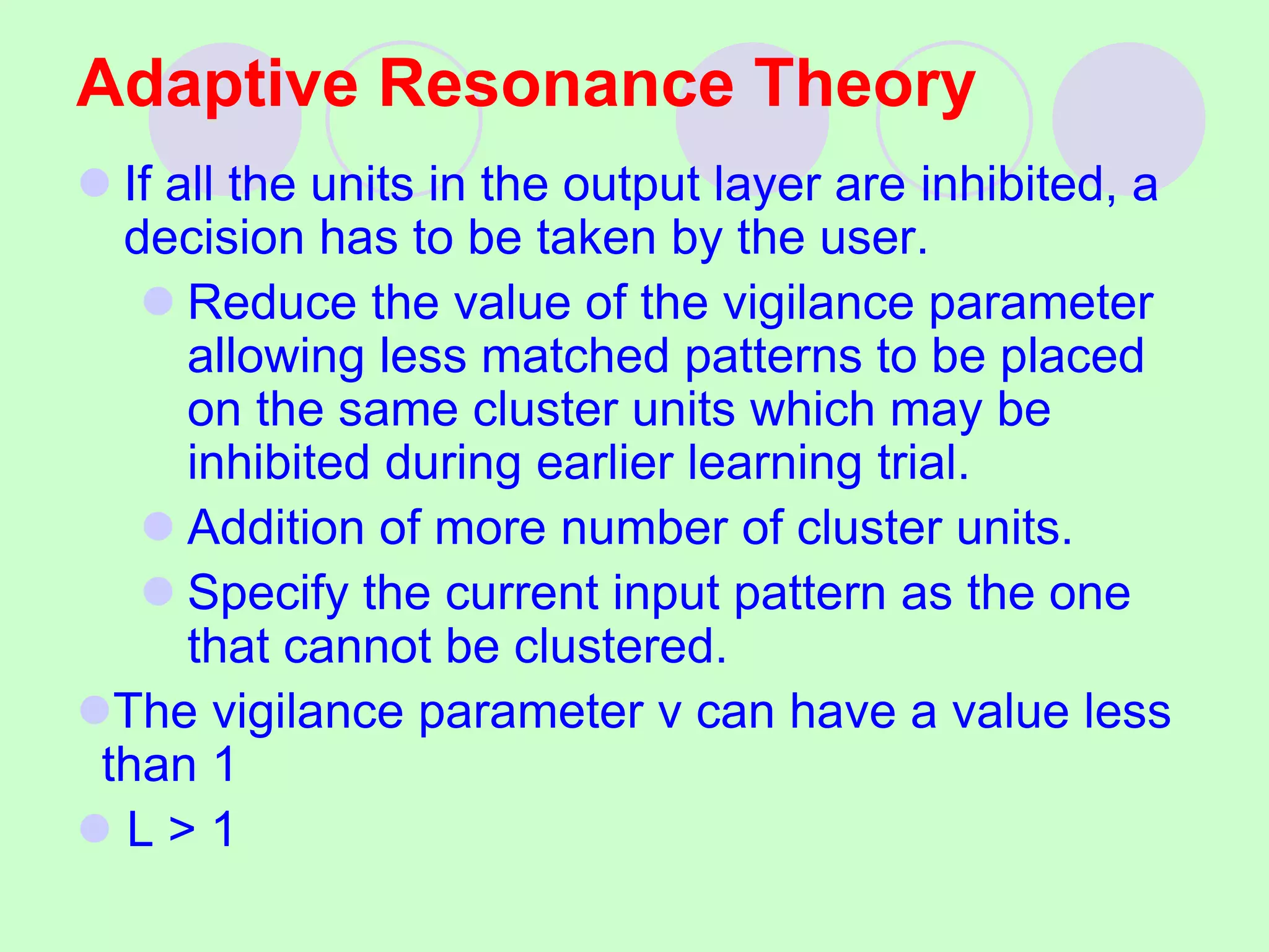 Adaptive Resonance Theory
 If all the units in the output layer are inhibited, a
decision has to be taken by the user.
 Reduce the value of the vigilance parameter
allowing less matched patterns to be placed
on the same cluster units which may be
inhibited during earlier learning trial.
 Addition of more number of cluster units.
 Specify the current input pattern as the one
that cannot be clustered.
The vigilance parameter v can have a value less
than 1
 L > 1
 