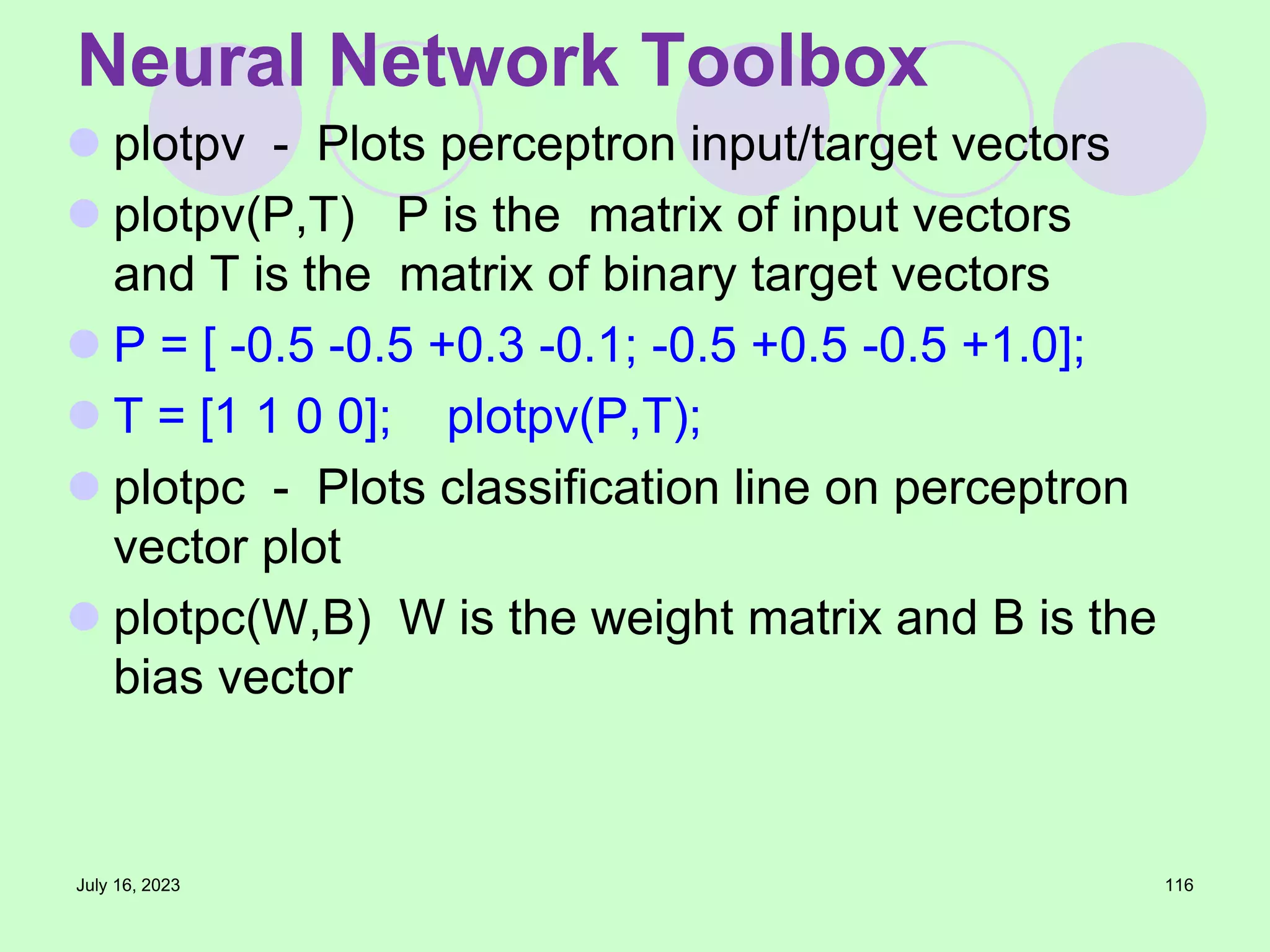  plotpv - Plots perceptron input/target vectors
 plotpv(P,T) P is the matrix of input vectors
and T is the matrix of binary target vectors
 P = [ -0.5 -0.5 +0.3 -0.1; -0.5 +0.5 -0.5 +1.0];
 T = [1 1 0 0]; plotpv(P,T);
 plotpc - Plots classification line on perceptron
vector plot
 plotpc(W,B) W is the weight matrix and B is the
bias vector
July 16, 2023 116
Neural Network Toolbox
 