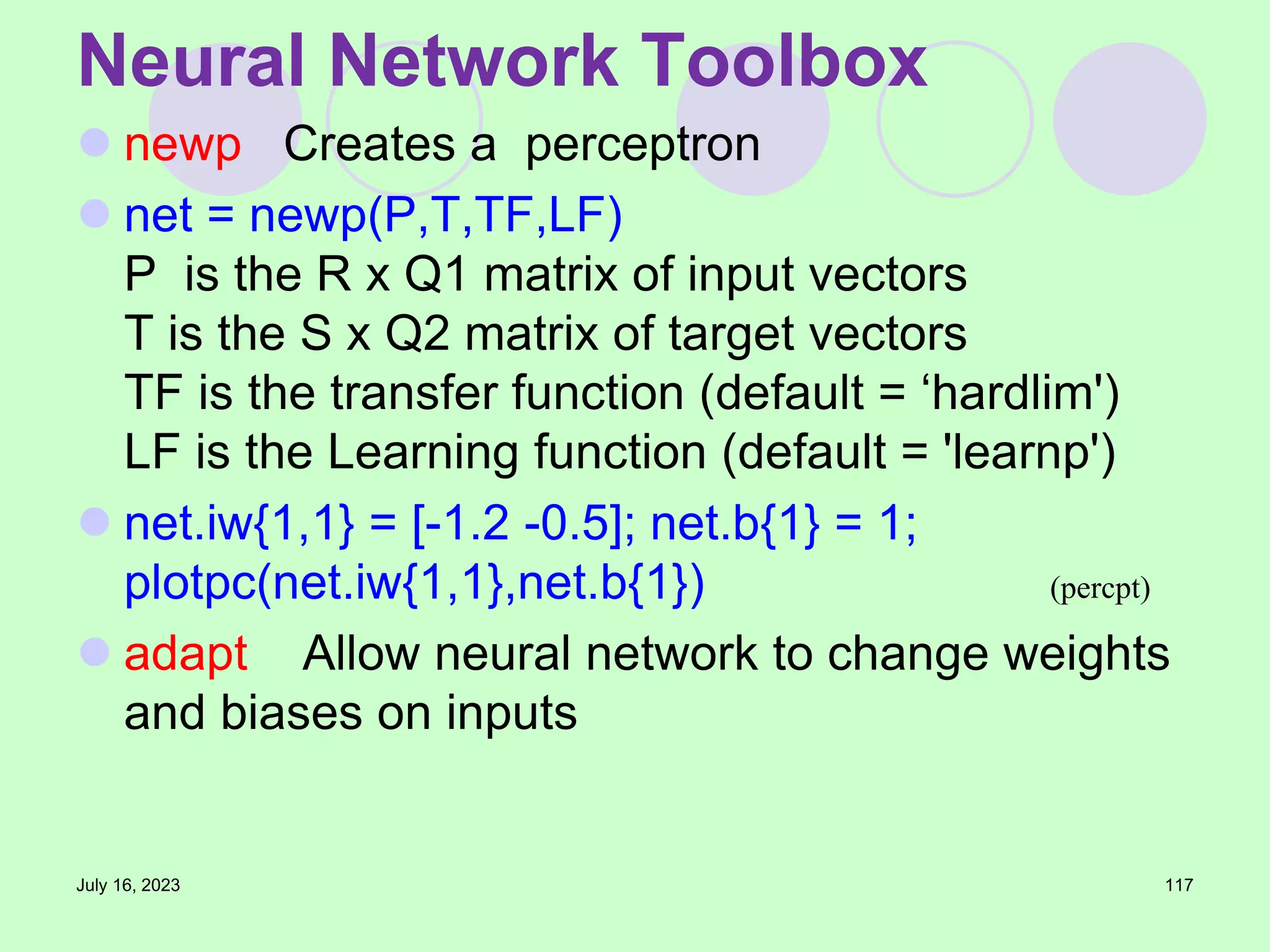  newp Creates a perceptron
 net = newp(P,T,TF,LF)
P is the R x Q1 matrix of input vectors
T is the S x Q2 matrix of target vectors
TF is the transfer function (default = ‘hardlim')
LF is the Learning function (default = 'learnp')
 net.iw{1,1} = [-1.2 -0.5]; net.b{1} = 1;
plotpc(net.iw{1,1},net.b{1})
 adapt Allow neural network to change weights
and biases on inputs
July 16, 2023 117
Neural Network Toolbox
(percpt)
 