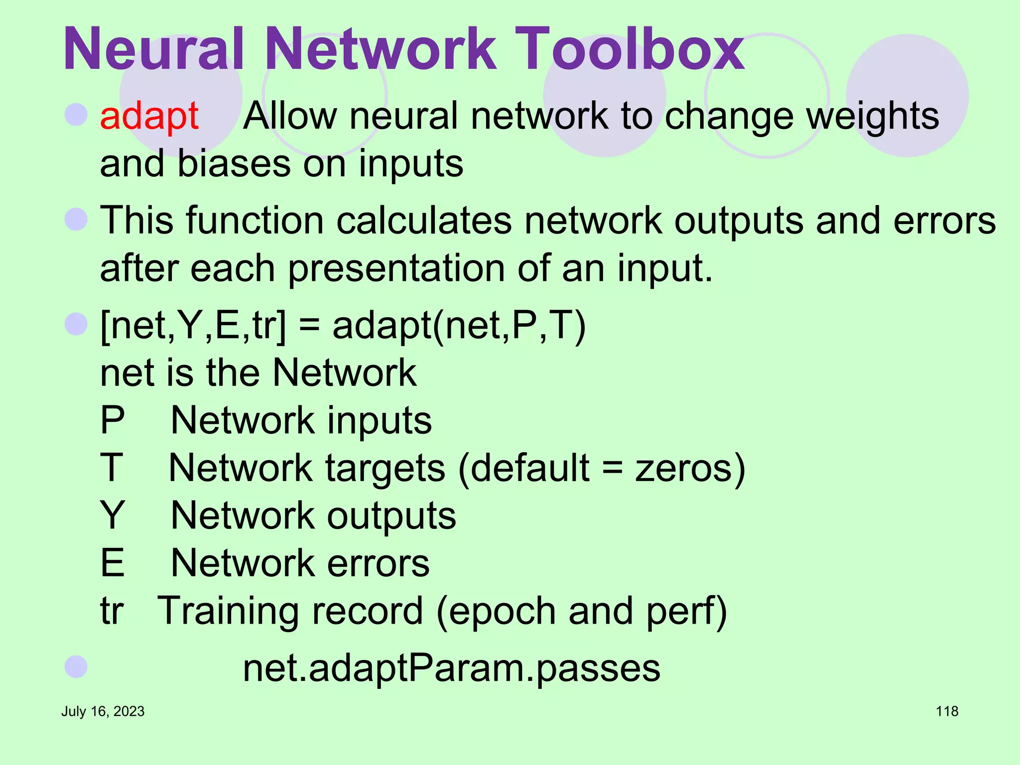  adapt Allow neural network to change weights
and biases on inputs
 This function calculates network outputs and errors
after each presentation of an input.
 [net,Y,E,tr] = adapt(net,P,T)
net is the Network
P Network inputs
T Network targets (default = zeros)
Y Network outputs
E Network errors
tr Training record (epoch and perf)
 net.adaptParam.passes
July 16, 2023 118
Neural Network Toolbox
 