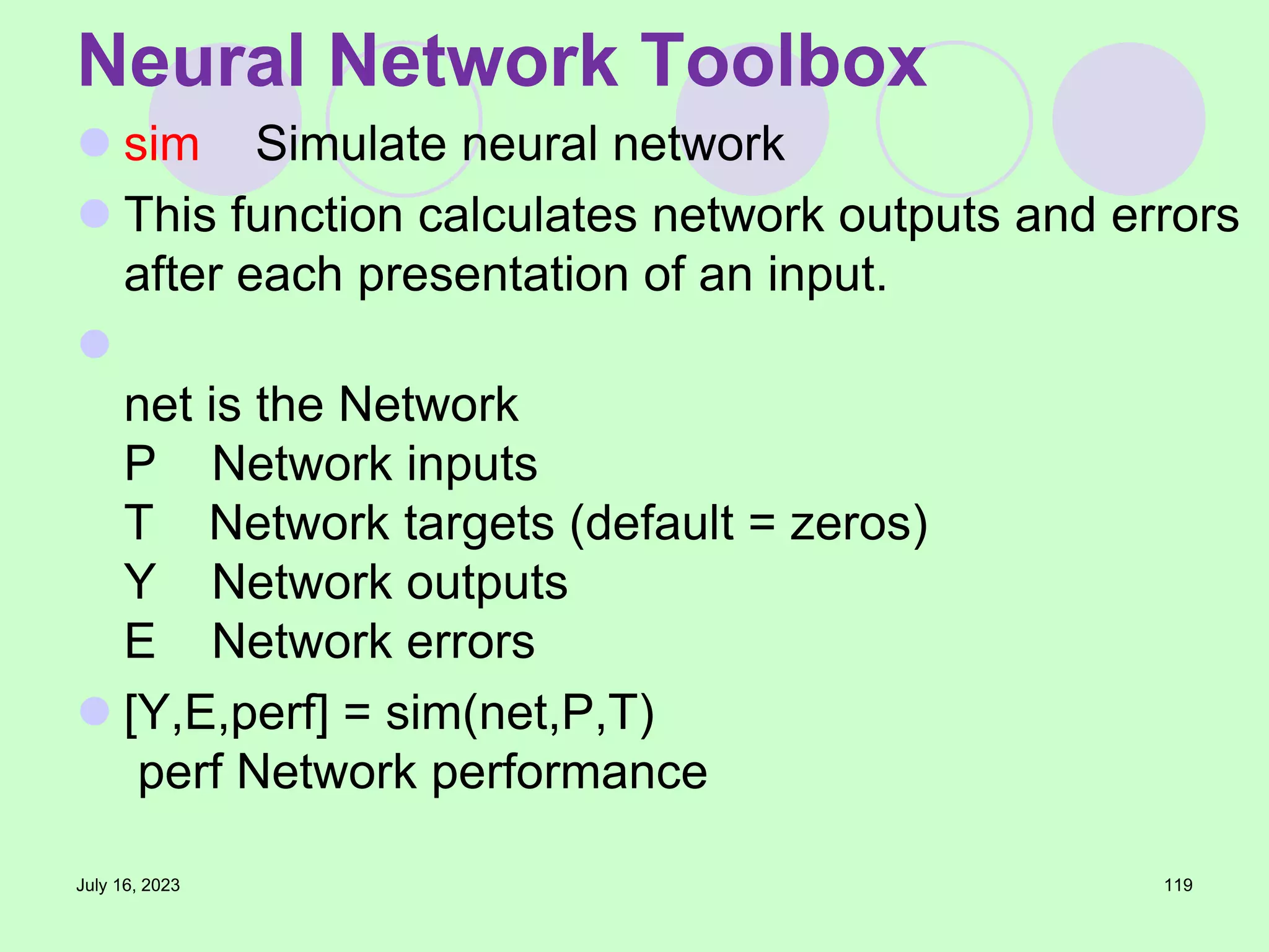  sim Simulate neural network
 This function calculates network outputs and errors
after each presentation of an input.

net is the Network
P Network inputs
T Network targets (default = zeros)
Y Network outputs
E Network errors
 [Y,E,perf] = sim(net,P,T)
perf Network performance
July 16, 2023 119
Neural Network Toolbox
 