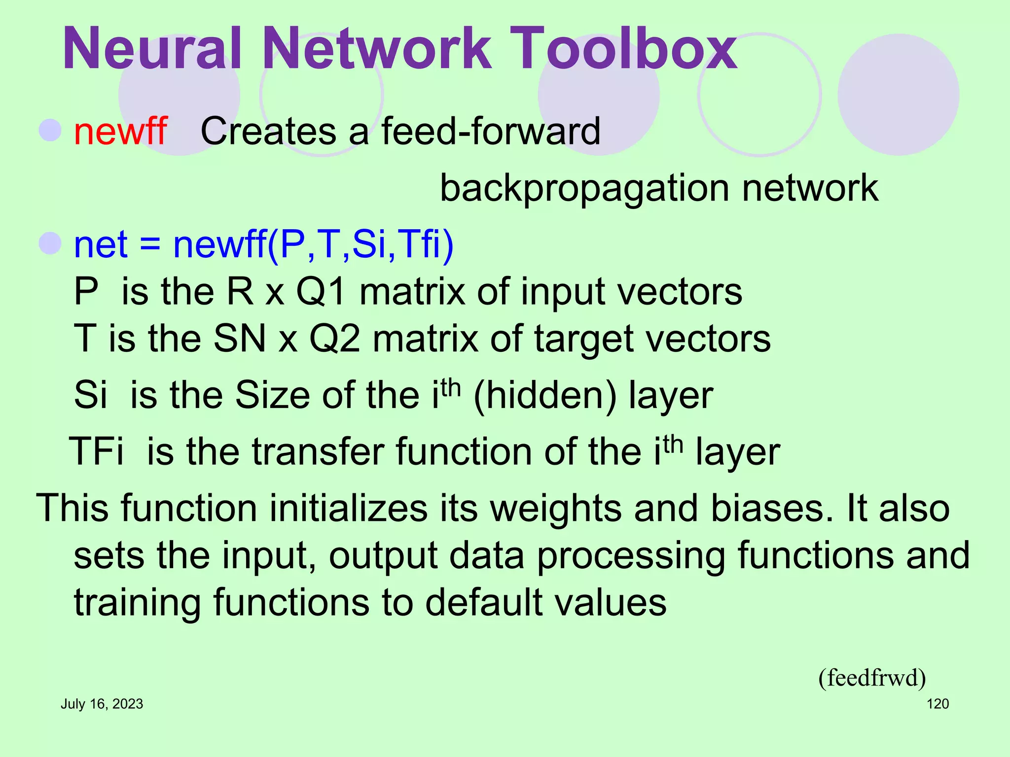  newff Creates a feed-forward
backpropagation network
 net = newff(P,T,Si,Tfi)
P is the R x Q1 matrix of input vectors
T is the SN x Q2 matrix of target vectors
Si is the Size of the ith (hidden) layer
TFi is the transfer function of the ith layer
This function initializes its weights and biases. It also
sets the input, output data processing functions and
training functions to default values
July 16, 2023 120
Neural Network Toolbox
(feedfrwd)
 
