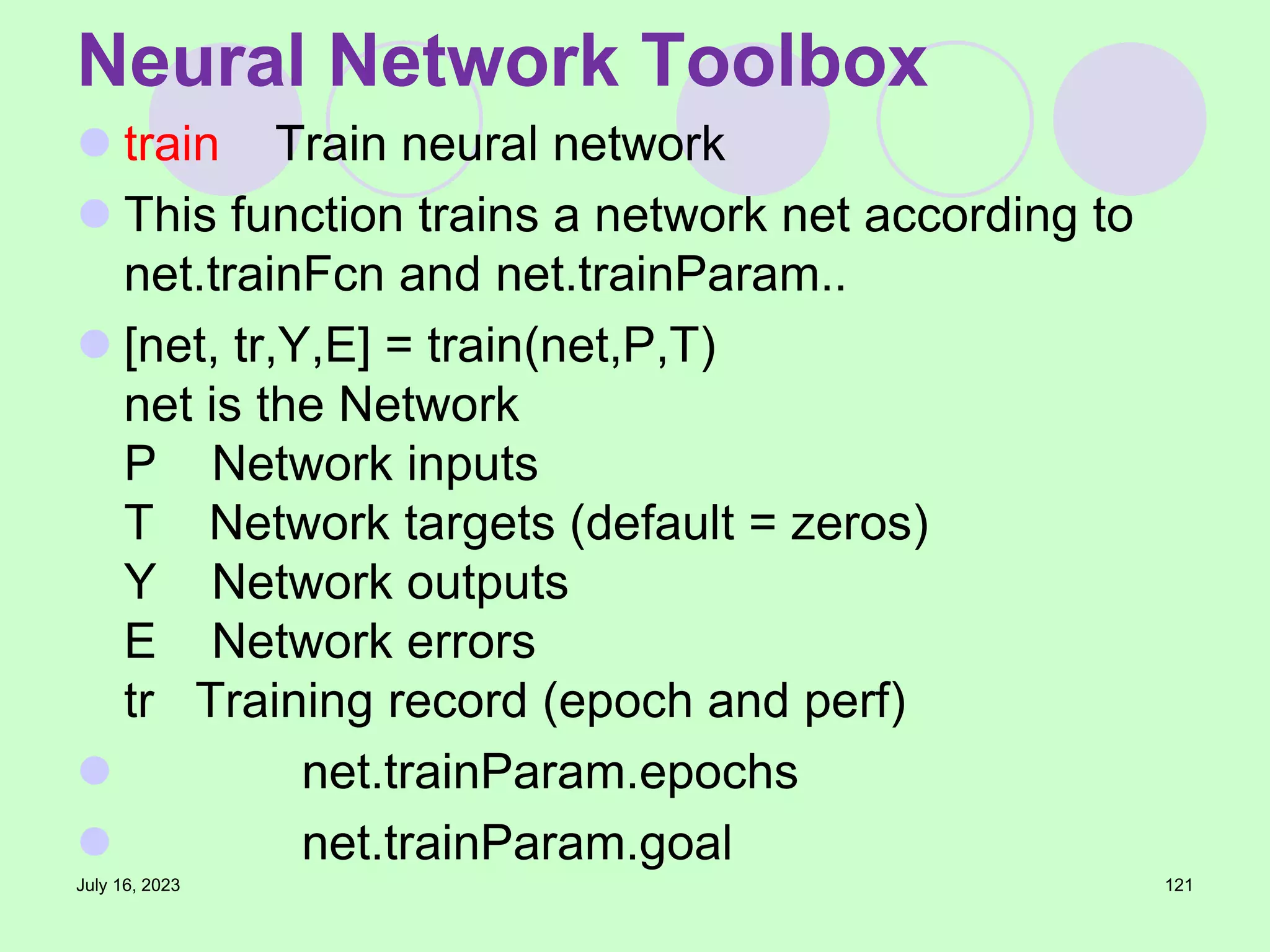  train Train neural network
 This function trains a network net according to
net.trainFcn and net.trainParam..
 [net, tr,Y,E] = train(net,P,T)
net is the Network
P Network inputs
T Network targets (default = zeros)
Y Network outputs
E Network errors
tr Training record (epoch and perf)
 net.trainParam.epochs
 net.trainParam.goal
July 16, 2023 121
Neural Network Toolbox
 