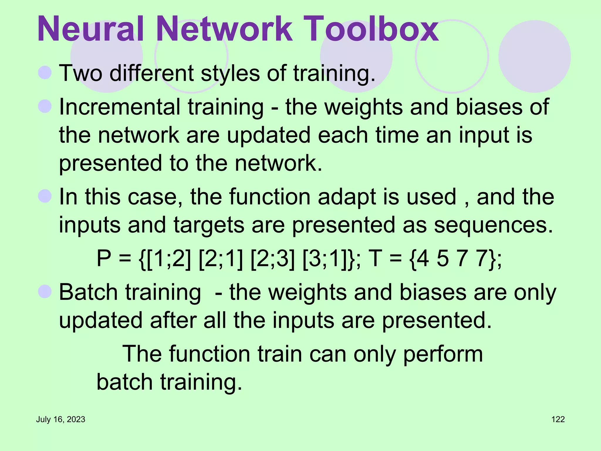  Two different styles of training.
 Incremental training - the weights and biases of
the network are updated each time an input is
presented to the network.
 In this case, the function adapt is used , and the
inputs and targets are presented as sequences.
P = {[1;2] [2;1] [2;3] [3;1]}; T = {4 5 7 7};
 Batch training - the weights and biases are only
updated after all the inputs are presented.
The function train can only perform
batch training.
July 16, 2023 122
Neural Network Toolbox
 