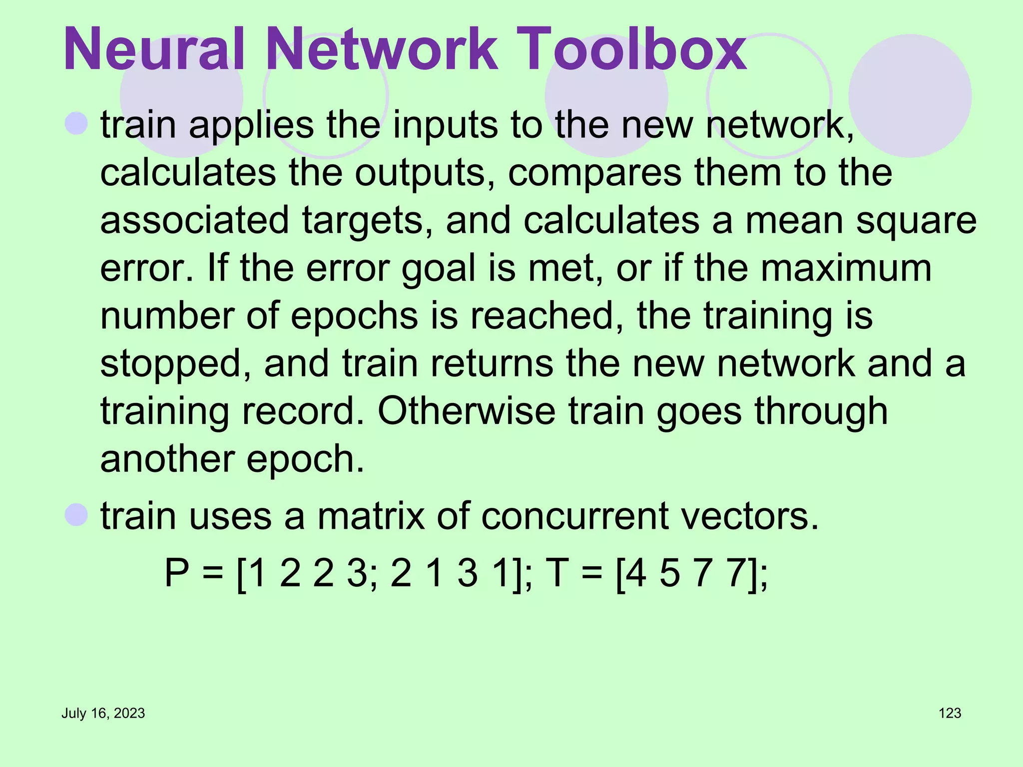  train applies the inputs to the new network,
calculates the outputs, compares them to the
associated targets, and calculates a mean square
error. If the error goal is met, or if the maximum
number of epochs is reached, the training is
stopped, and train returns the new network and a
training record. Otherwise train goes through
another epoch.
 train uses a matrix of concurrent vectors.
P = [1 2 2 3; 2 1 3 1]; T = [4 5 7 7];
July 16, 2023 123
Neural Network Toolbox
 