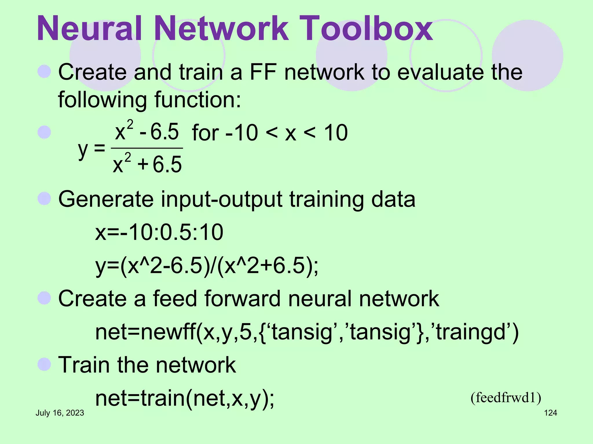  Create and train a FF network to evaluate the
following function:
 for -10 < x < 10
 Generate input-output training data
x=-10:0.5:10
y=(x^2-6.5)/(x^2+6.5);
 Create a feed forward neural network
net=newff(x,y,5,{‘tansig’,’tansig’},’traingd’)
 Train the network
net=train(net,x,y);
July 16, 2023 124
Neural Network Toolbox
5
.
6
+
x
6.5
-
x
=
y 2
2
(feedfrwd1)
 