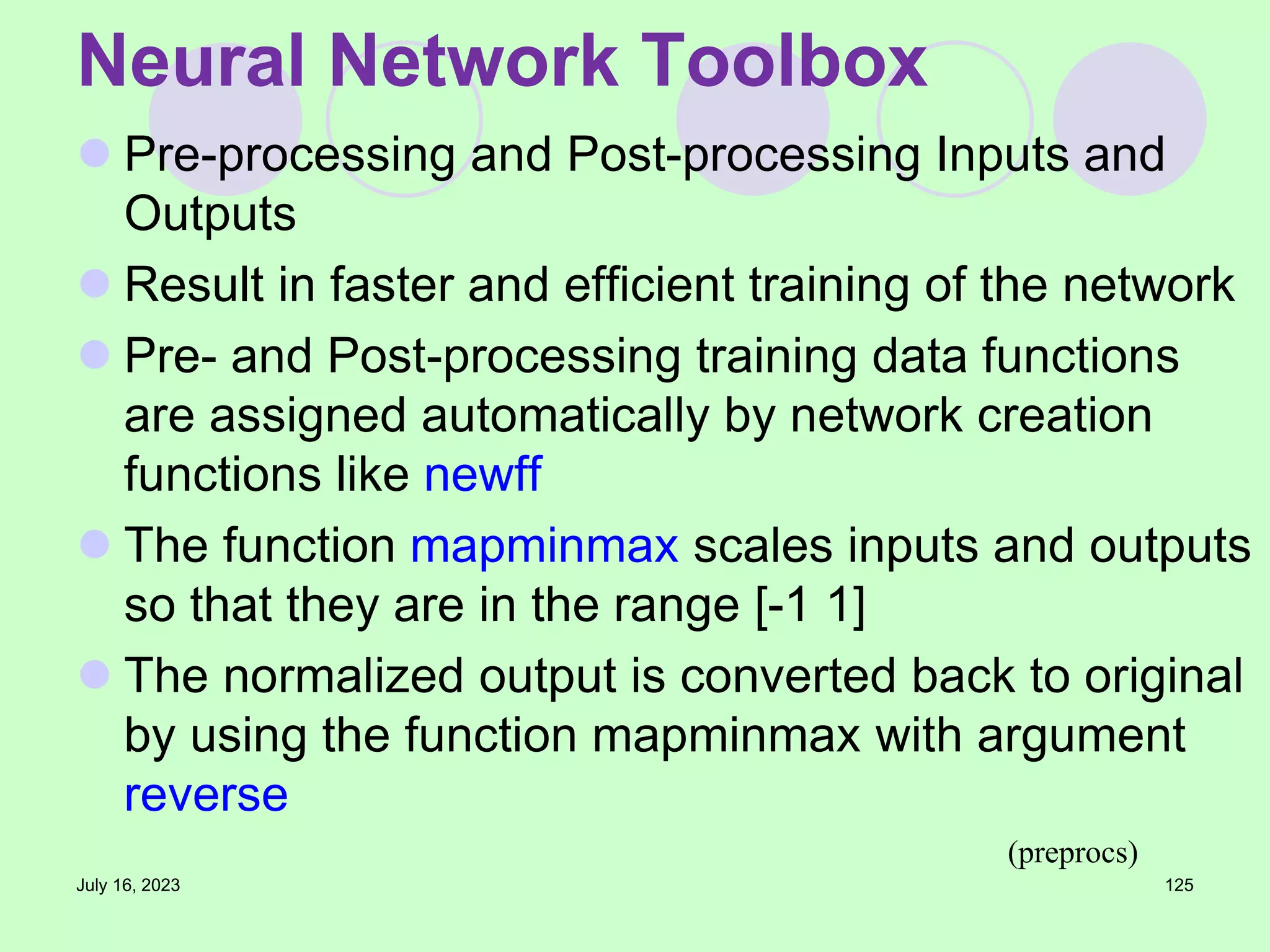  Pre-processing and Post-processing Inputs and
Outputs
 Result in faster and efficient training of the network
 Pre- and Post-processing training data functions
are assigned automatically by network creation
functions like newff
 The function mapminmax scales inputs and outputs
so that they are in the range [-1 1]
 The normalized output is converted back to original
by using the function mapminmax with argument
reverse
July 16, 2023 125
Neural Network Toolbox
(preprocs)
 