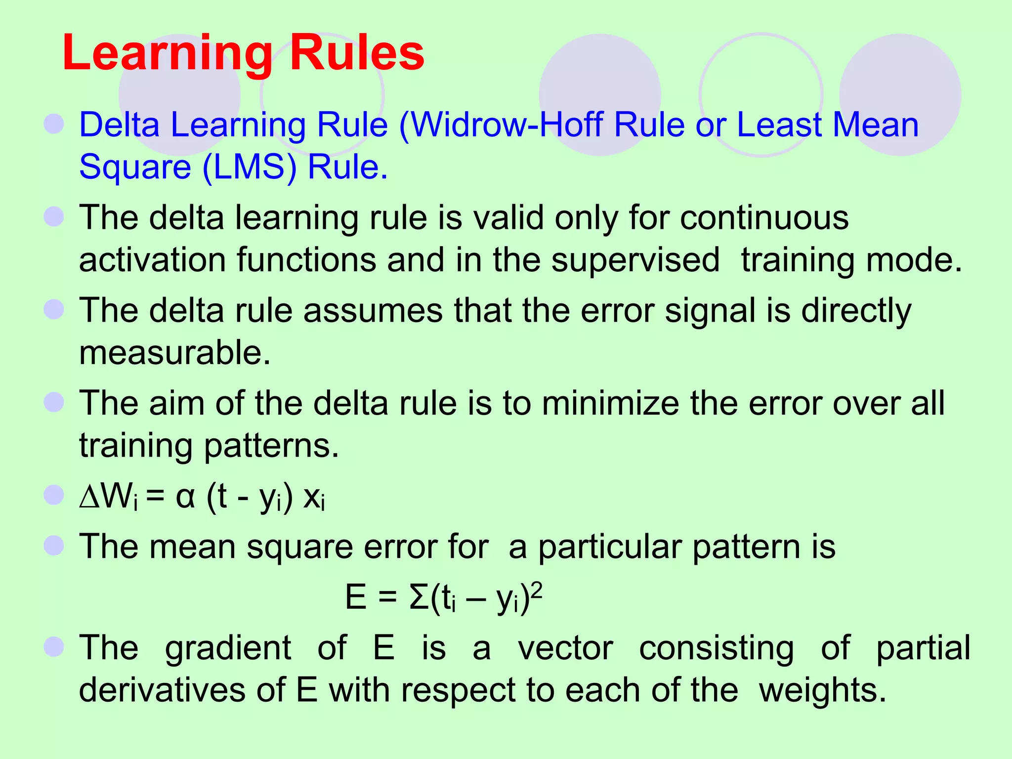 Learning Rules
 Delta Learning Rule (Widrow-Hoff Rule or Least Mean
Square (LMS) Rule.
 The delta learning rule is valid only for continuous
activation functions and in the supervised training mode.
 The delta rule assumes that the error signal is directly
measurable.
 The aim of the delta rule is to minimize the error over all
training patterns.
 ∆Wi = α (t - yi) xi
 The mean square error for a particular pattern is
E = Σ(ti – yi)2
 The gradient of E is a vector consisting of partial
derivatives of E with respect to each of the weights.
 