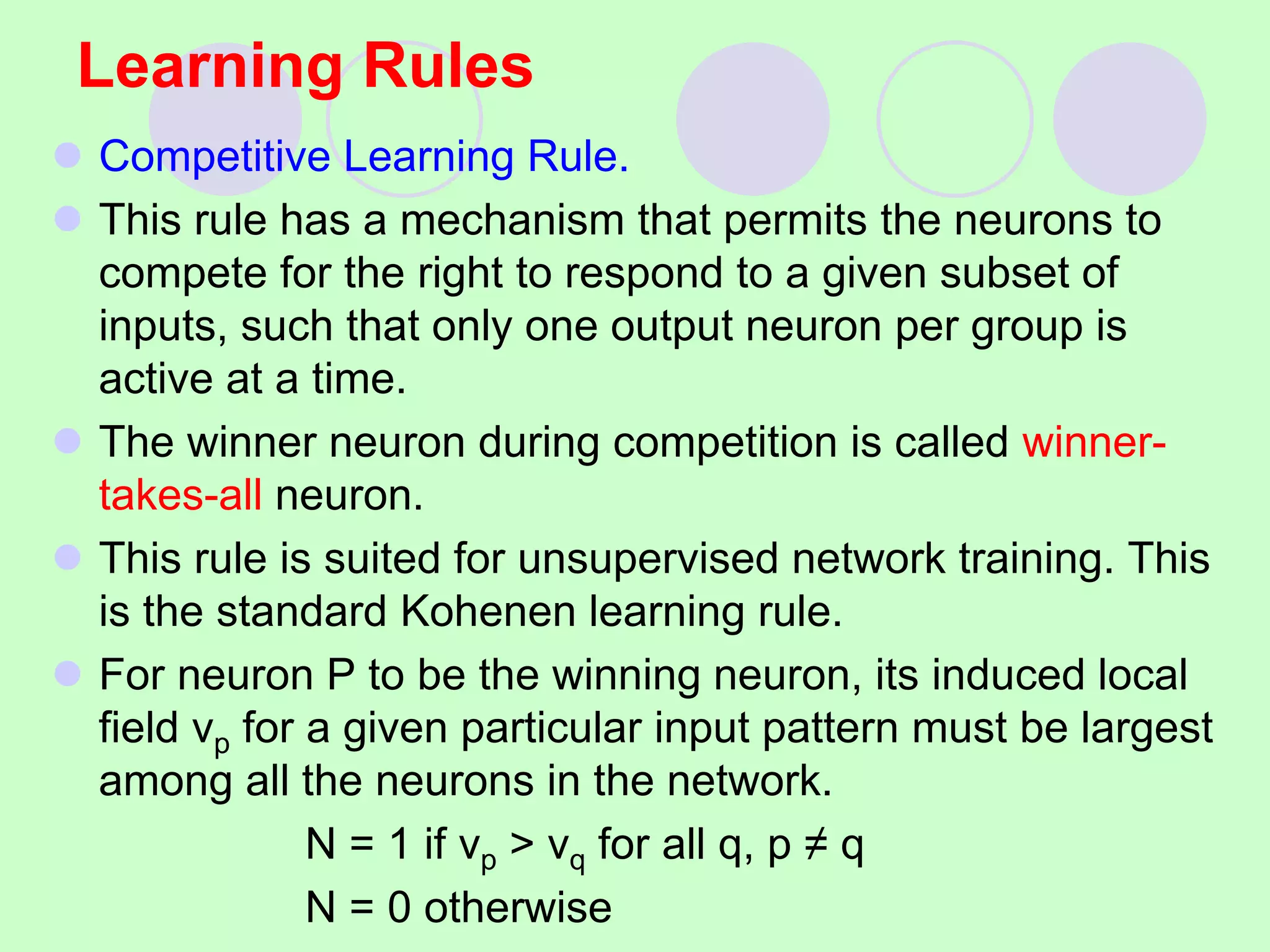 Learning Rules
 Competitive Learning Rule.
 This rule has a mechanism that permits the neurons to
compete for the right to respond to a given subset of
inputs, such that only one output neuron per group is
active at a time.
 The winner neuron during competition is called winner-
takes-all neuron.
 This rule is suited for unsupervised network training. This
is the standard Kohenen learning rule.
 For neuron P to be the winning neuron, its induced local
field vp for a given particular input pattern must be largest
among all the neurons in the network.
N = 1 if vp > vq for all q, p ≠ q
N = 0 otherwise
 