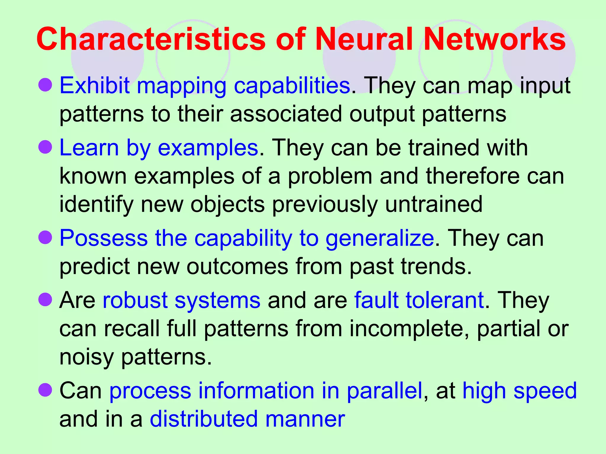 Characteristics of Neural Networks
 Exhibit mapping capabilities. They can map input
patterns to their associated output patterns
 Learn by examples. They can be trained with
known examples of a problem and therefore can
identify new objects previously untrained
 Possess the capability to generalize. They can
predict new outcomes from past trends.
 Are robust systems and are fault tolerant. They
can recall full patterns from incomplete, partial or
noisy patterns.
 Can process information in parallel, at high speed
and in a distributed manner
 