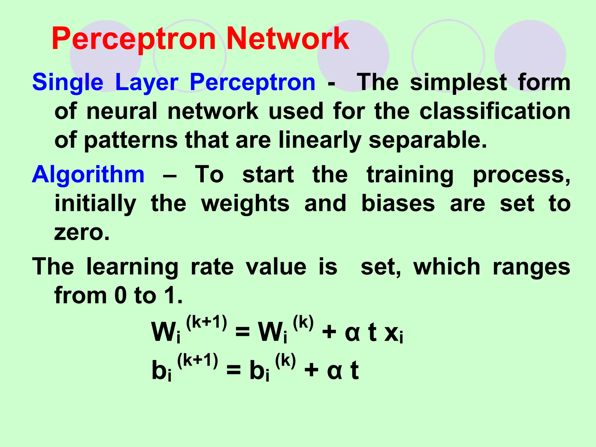 Single Layer Perceptron - The simplest form
of neural network used for the classification
of patterns that are linearly separable.
Algorithm – To start the training process,
initially the weights and biases are set to
zero.
The learning rate value is set, which ranges
from 0 to 1.
Wi
(k+1)
= Wi
(k)
+ α t xi
bi
(k+1)
= bi
(k)
+ α t
Perceptron Network
 