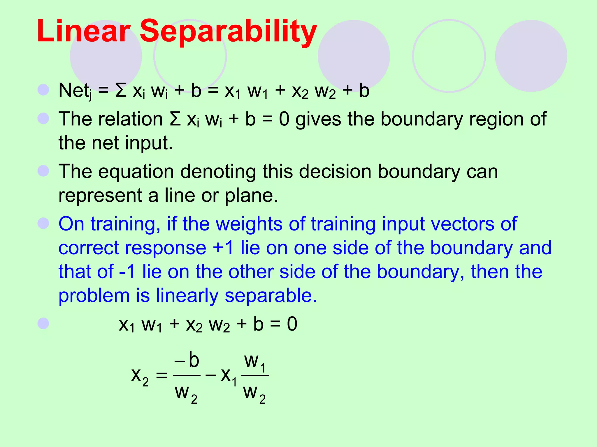 Linear Separability
 Netj = Σ xi wi + b = x1 w1 + x2 w2 + b
 The relation Σ xi wi + b = 0 gives the boundary region of
the net input.
 The equation denoting this decision boundary can
represent a line or plane.
 On training, if the weights of training input vectors of
correct response +1 lie on one side of the boundary and
that of -1 lie on the other side of the boundary, then the
problem is linearly separable.
 x1 w1 + x2 w2 + b = 0
2
1
1
2
2
w
w
x
w
b
x 


 