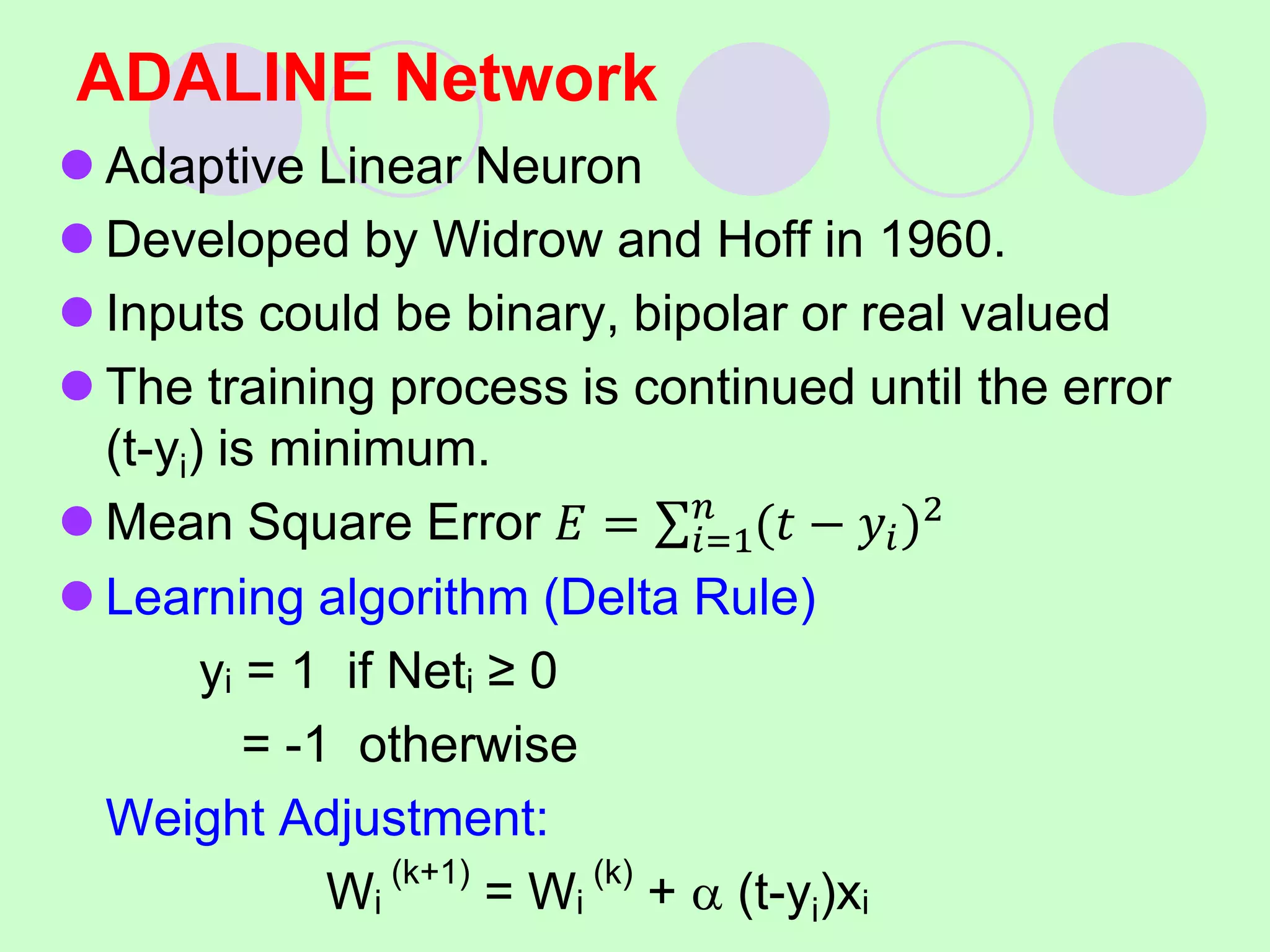 ADALINE Network
 Adaptive Linear Neuron
 Developed by Widrow and Hoff in 1960.
 Inputs could be binary, bipolar or real valued
 The training process is continued until the error
(t-yi) is minimum.
 Mean Square Error 𝐸 = 𝑖=1
𝑛
(𝑡 − 𝑦𝑖)2
 Learning algorithm (Delta Rule)
yi = 1 if Neti ≥ 0
= -1 otherwise
Weight Adjustment:
Wi
(k+1)
= Wi
(k)
+  (t-yi)xi
 