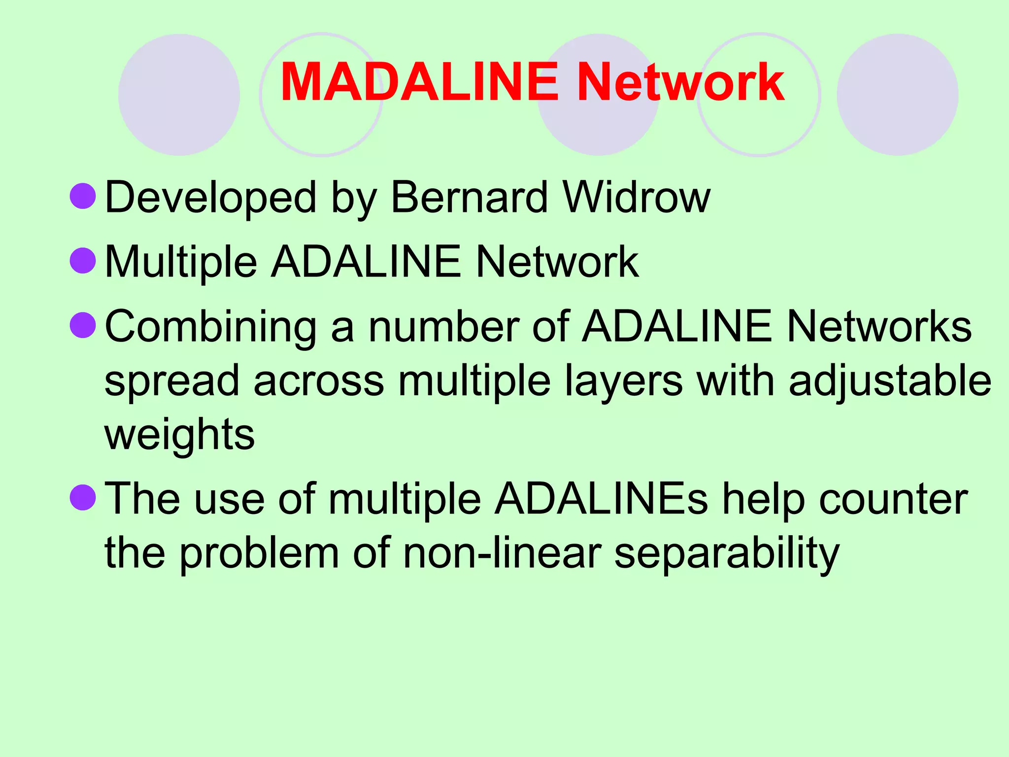 MADALINE Network
Developed by Bernard Widrow
Multiple ADALINE Network
Combining a number of ADALINE Networks
spread across multiple layers with adjustable
weights
The use of multiple ADALINEs help counter
the problem of non-linear separability
 