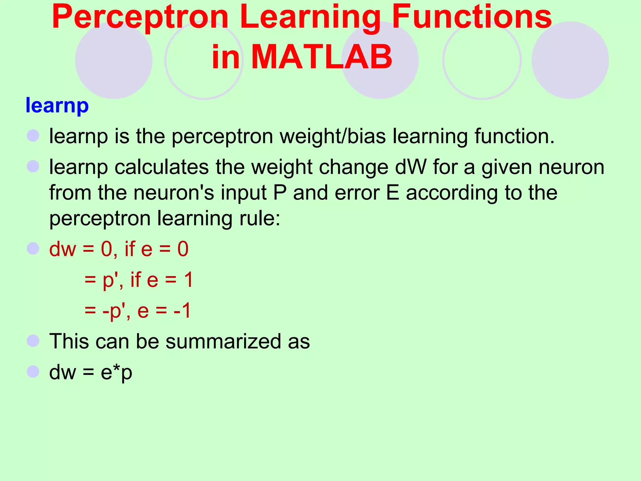 Perceptron Learning Functions
in MATLAB
learnp
 learnp is the perceptron weight/bias learning function.
 learnp calculates the weight change dW for a given neuron
from the neuron's input P and error E according to the
perceptron learning rule:
 dw = 0, if e = 0
= p', if e = 1
= -p', e = -1
 This can be summarized as
 dw = e*p
 