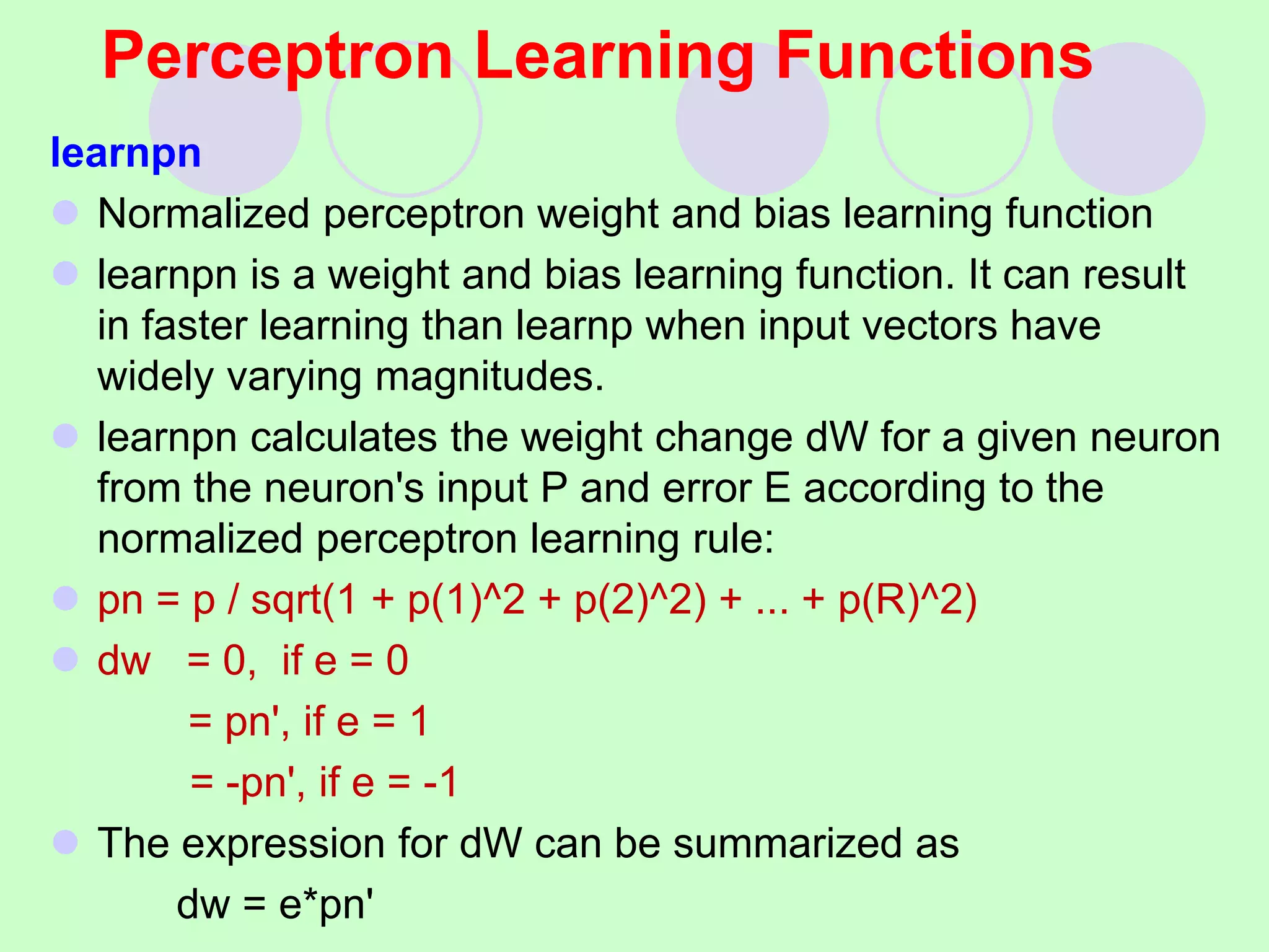 Perceptron Learning Functions
learnpn
 Normalized perceptron weight and bias learning function
 learnpn is a weight and bias learning function. It can result
in faster learning than learnp when input vectors have
widely varying magnitudes.
 learnpn calculates the weight change dW for a given neuron
from the neuron's input P and error E according to the
normalized perceptron learning rule:
 pn = p / sqrt(1 + p(1)^2 + p(2)^2) + ... + p(R)^2)
 dw = 0, if e = 0
= pn', if e = 1
= -pn', if e = -1
 The expression for dW can be summarized as
dw = e*pn'
 
