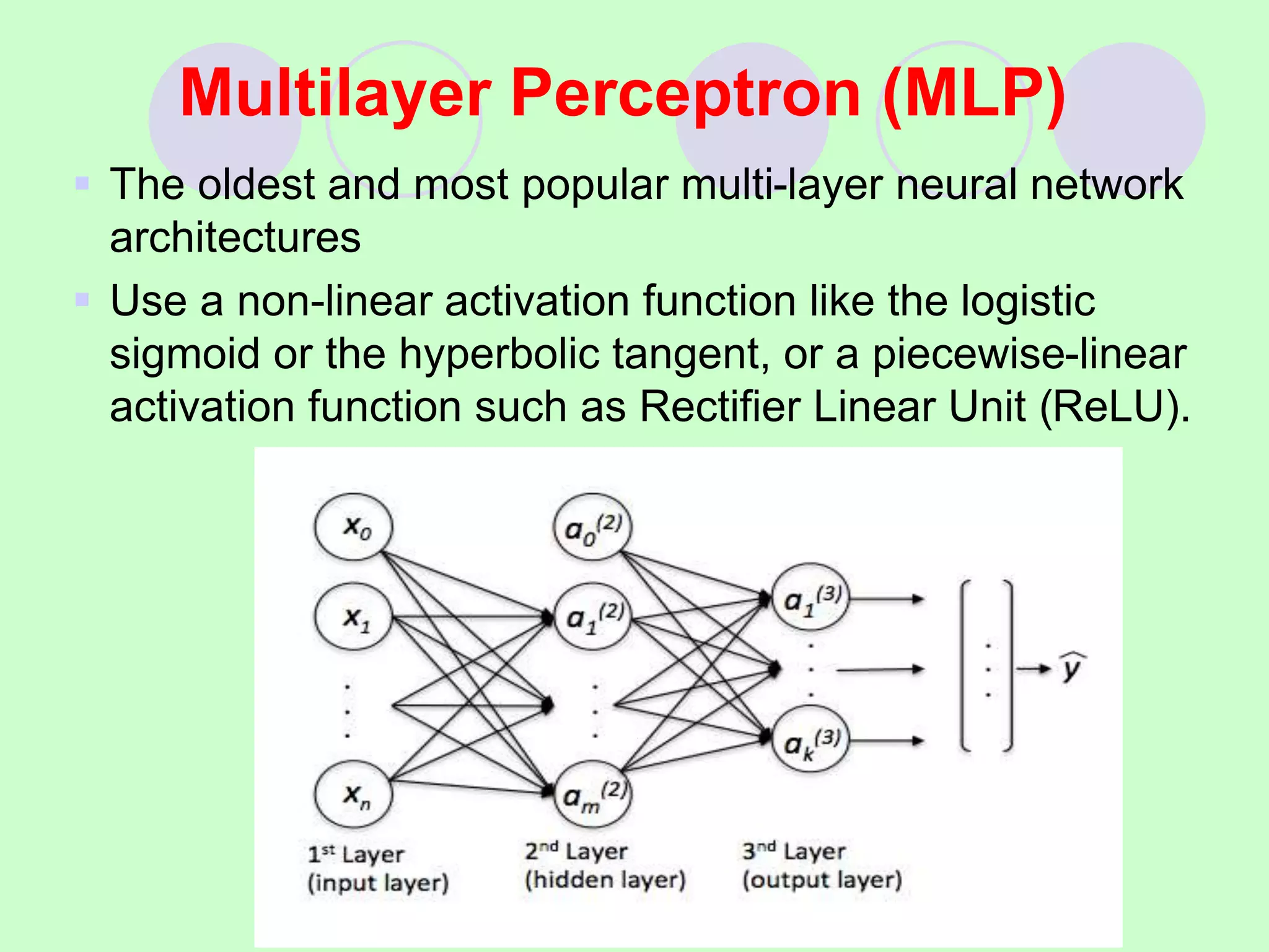 Multilayer Perceptron (MLP)
 The oldest and most popular multi-layer neural network
architectures
 Use a non-linear activation function like the logistic
sigmoid or the hyperbolic tangent, or a piecewise-linear
activation function such as Rectifier Linear Unit (ReLU).
 