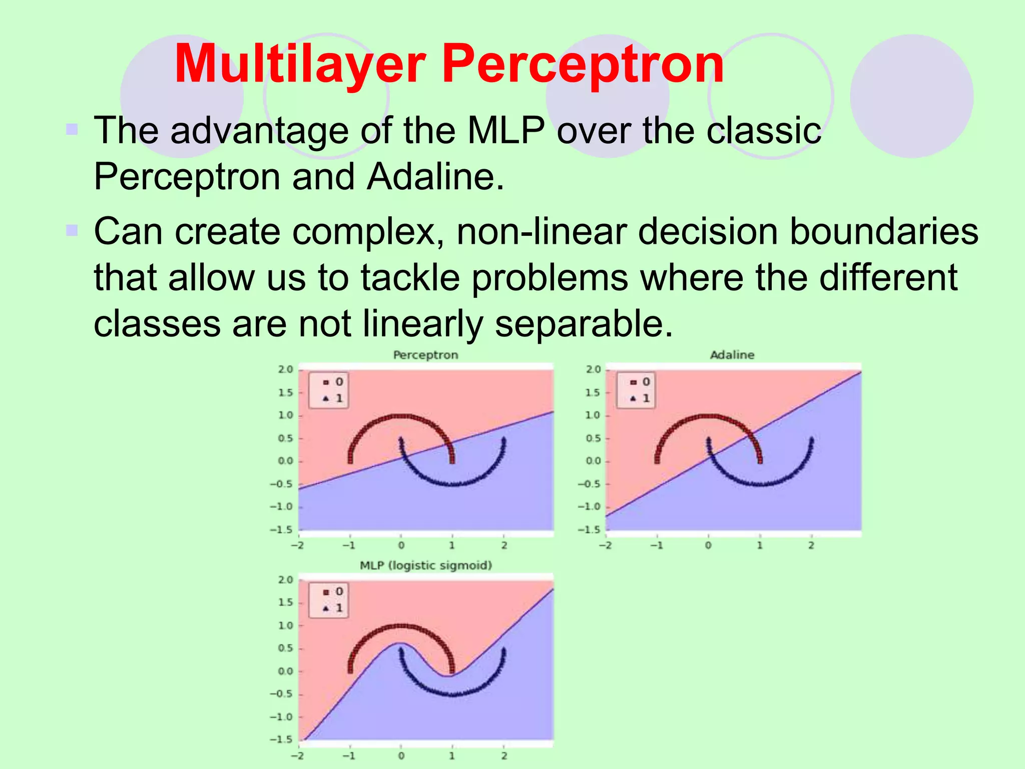 Multilayer Perceptron
 The advantage of the MLP over the classic
Perceptron and Adaline.
 Can create complex, non-linear decision boundaries
that allow us to tackle problems where the different
classes are not linearly separable.
 