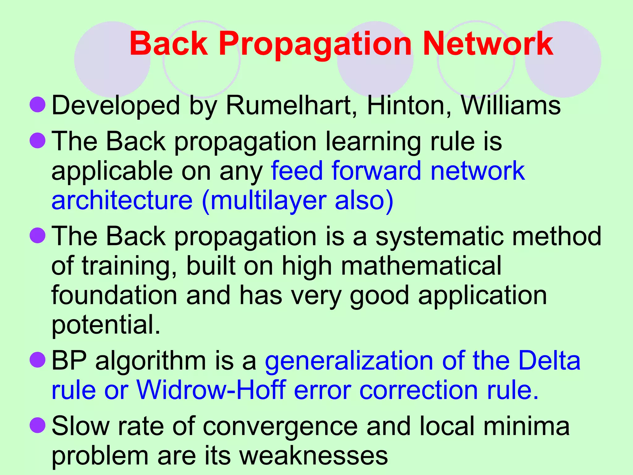 Back Propagation Network
Developed by Rumelhart, Hinton, Williams
The Back propagation learning rule is
applicable on any feed forward network
architecture (multilayer also)
The Back propagation is a systematic method
of training, built on high mathematical
foundation and has very good application
potential.
BP algorithm is a generalization of the Delta
rule or Widrow-Hoff error correction rule.
Slow rate of convergence and local minima
problem are its weaknesses
 
