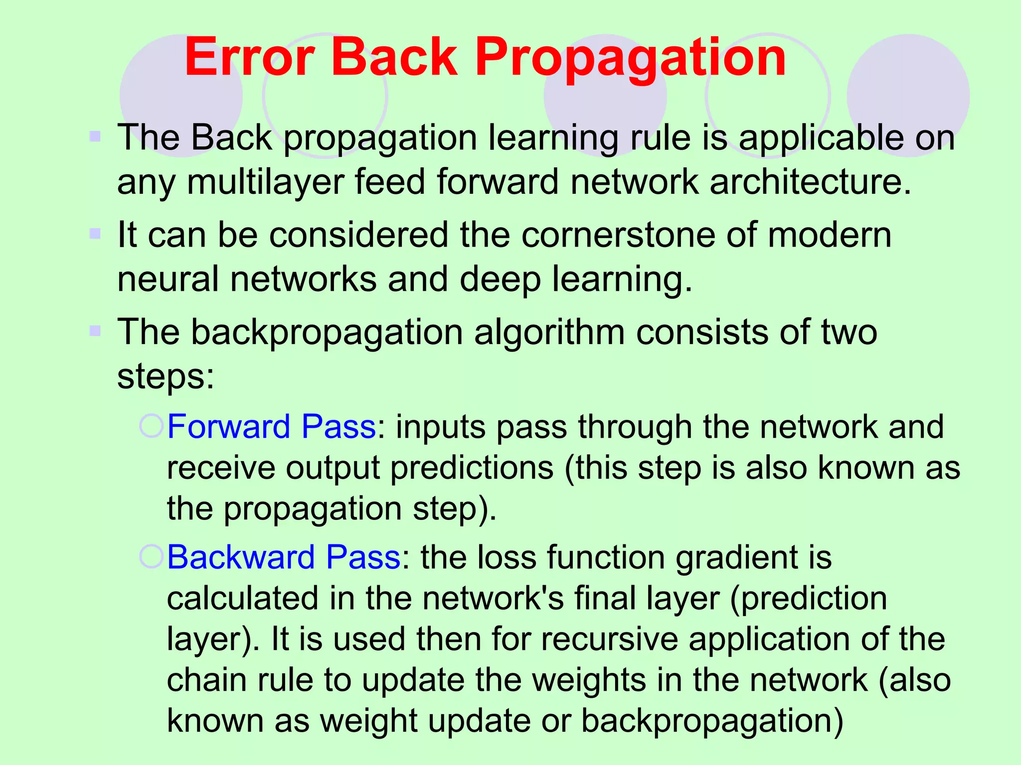 Error Back Propagation
 The Back propagation learning rule is applicable on
any multilayer feed forward network architecture.
 It can be considered the cornerstone of modern
neural networks and deep learning.
 The backpropagation algorithm consists of two
steps:
Forward Pass: inputs pass through the network and
receive output predictions (this step is also known as
the propagation step).
Backward Pass: the loss function gradient is
calculated in the network's final layer (prediction
layer). It is used then for recursive application of the
chain rule to update the weights in the network (also
known as weight update or backpropagation)
 