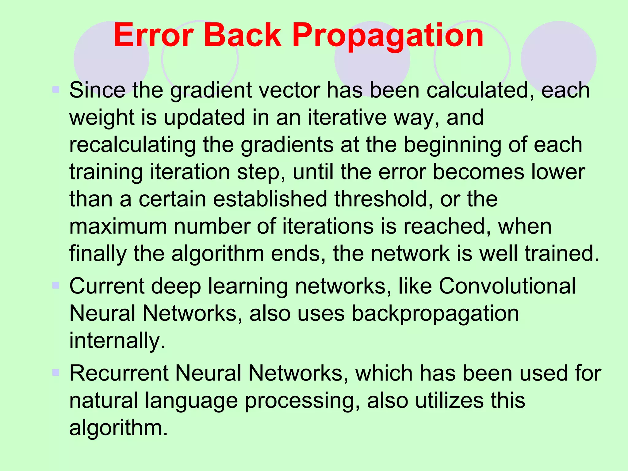 Error Back Propagation
 Since the gradient vector has been calculated, each
weight is updated in an iterative way, and
recalculating the gradients at the beginning of each
training iteration step, until the error becomes lower
than a certain established threshold, or the
maximum number of iterations is reached, when
finally the algorithm ends, the network is well trained.
 Current deep learning networks, like Convolutional
Neural Networks, also uses backpropagation
internally.
 Recurrent Neural Networks, which has been used for
natural language processing, also utilizes this
algorithm.
 