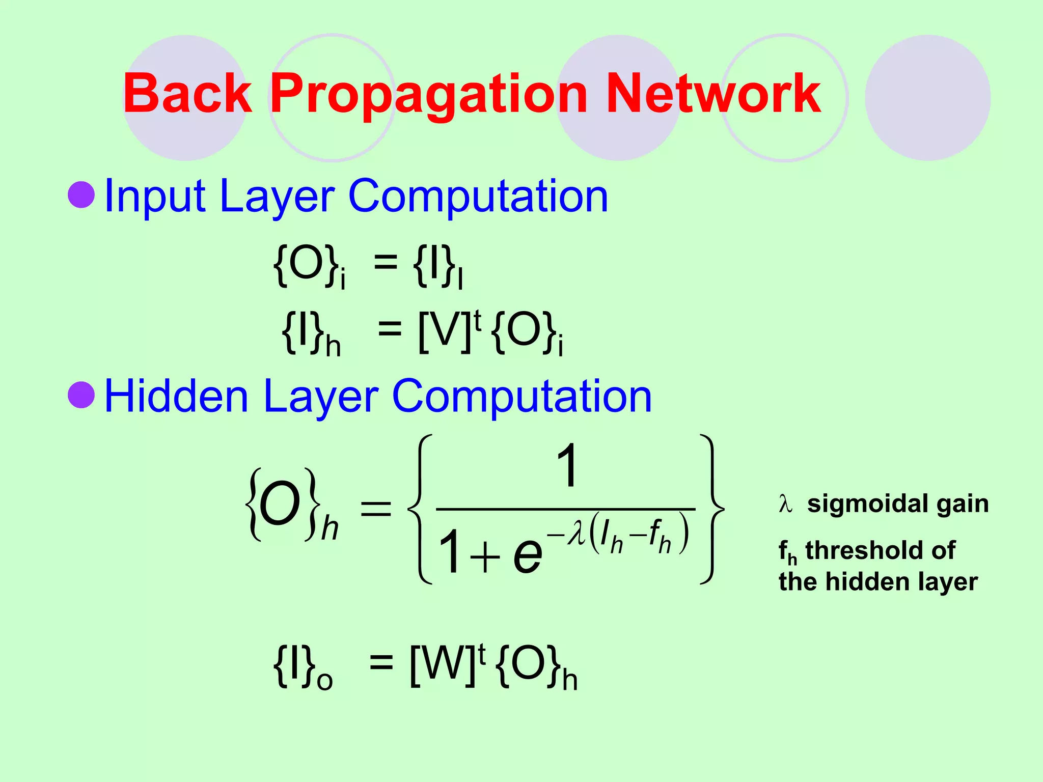 Back Propagation Network
Input Layer Computation
{O}i = {I}I
{I}h = [V]t {O}i
Hidden Layer Computation
{I}o = [W]t {O}h
   







 
 h
h f
I
h
e
O 
1
1  sigmoidal gain
fh threshold of
the hidden layer
 