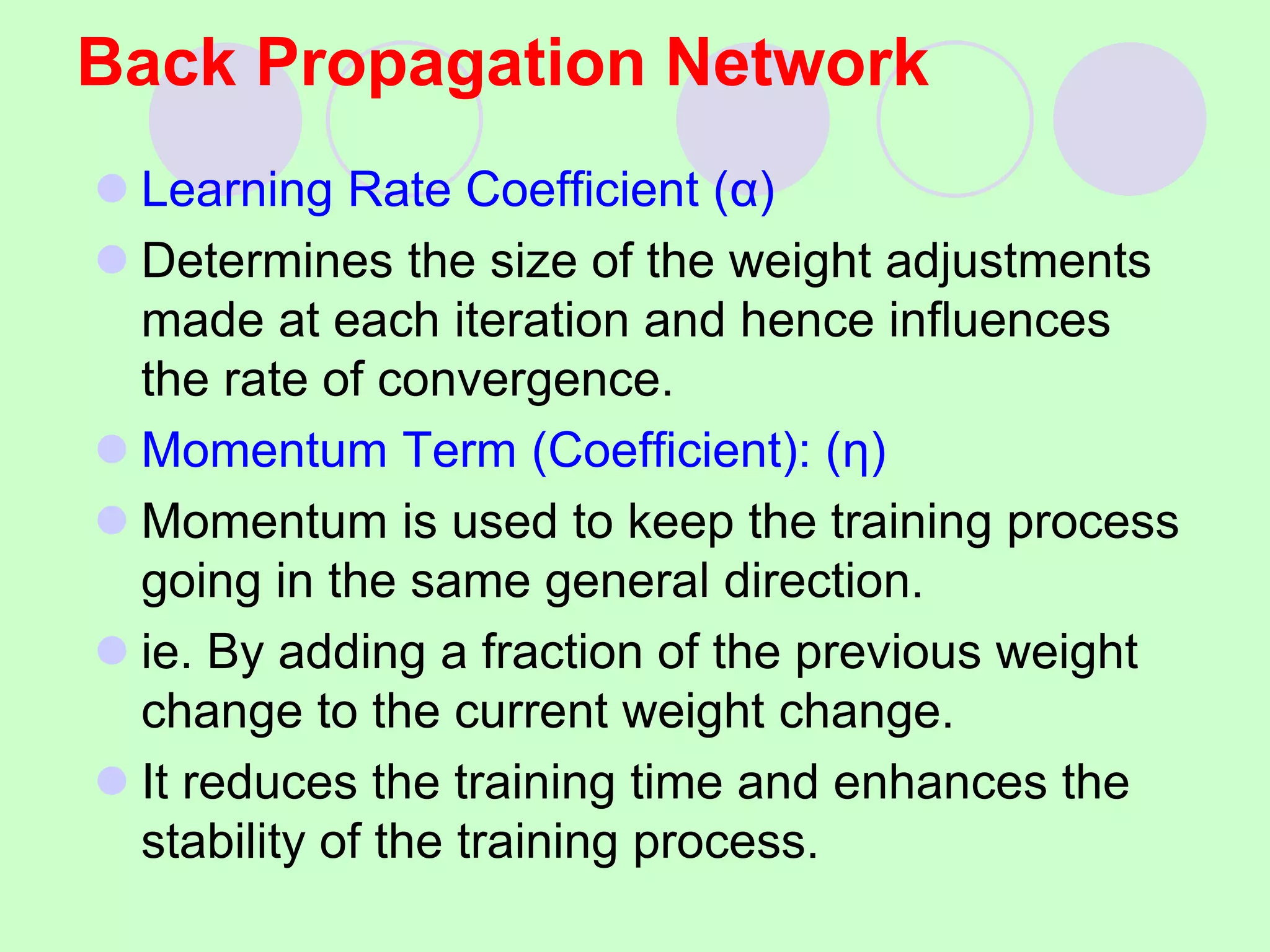 Back Propagation Network
 Learning Rate Coefficient (α)
 Determines the size of the weight adjustments
made at each iteration and hence influences
the rate of convergence.
 Momentum Term (Coefficient): (η)
 Momentum is used to keep the training process
going in the same general direction.
 ie. By adding a fraction of the previous weight
change to the current weight change.
 It reduces the training time and enhances the
stability of the training process.
 