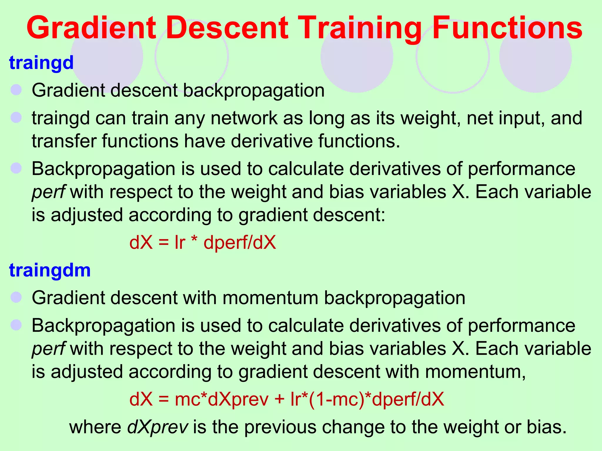 Gradient Descent Training Functions
traingd
 Gradient descent backpropagation
 traingd can train any network as long as its weight, net input, and
transfer functions have derivative functions.
 Backpropagation is used to calculate derivatives of performance
perf with respect to the weight and bias variables X. Each variable
is adjusted according to gradient descent:
dX = lr * dperf/dX
traingdm
 Gradient descent with momentum backpropagation
 Backpropagation is used to calculate derivatives of performance
perf with respect to the weight and bias variables X. Each variable
is adjusted according to gradient descent with momentum,
dX = mc*dXprev + lr*(1-mc)*dperf/dX
where dXprev is the previous change to the weight or bias.
 