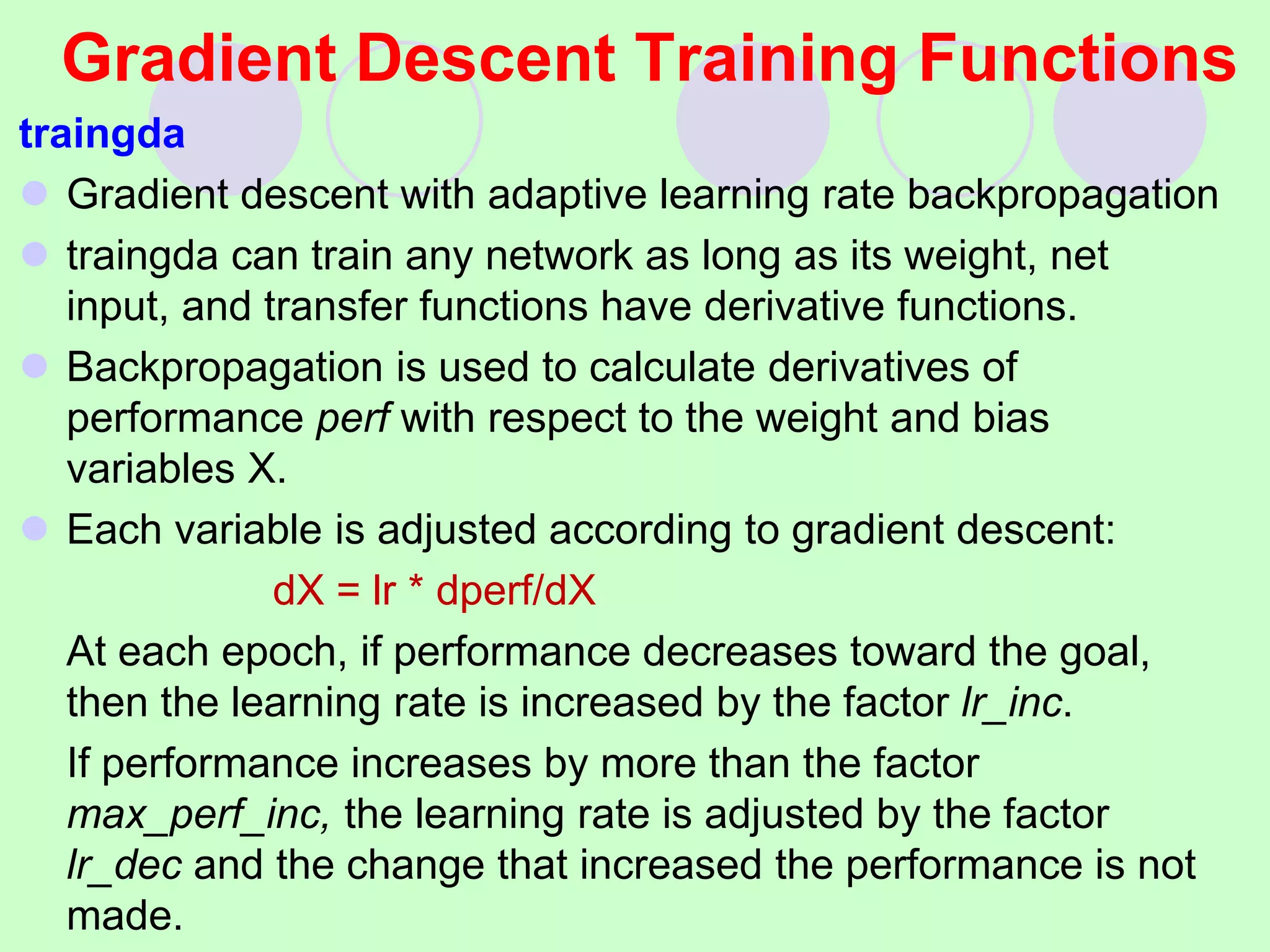 Gradient Descent Training Functions
traingda
 Gradient descent with adaptive learning rate backpropagation
 traingda can train any network as long as its weight, net
input, and transfer functions have derivative functions.
 Backpropagation is used to calculate derivatives of
performance perf with respect to the weight and bias
variables X.
 Each variable is adjusted according to gradient descent:
dX = lr * dperf/dX
At each epoch, if performance decreases toward the goal,
then the learning rate is increased by the factor lr_inc.
If performance increases by more than the factor
max_perf_inc, the learning rate is adjusted by the factor
lr_dec and the change that increased the performance is not
made.
 