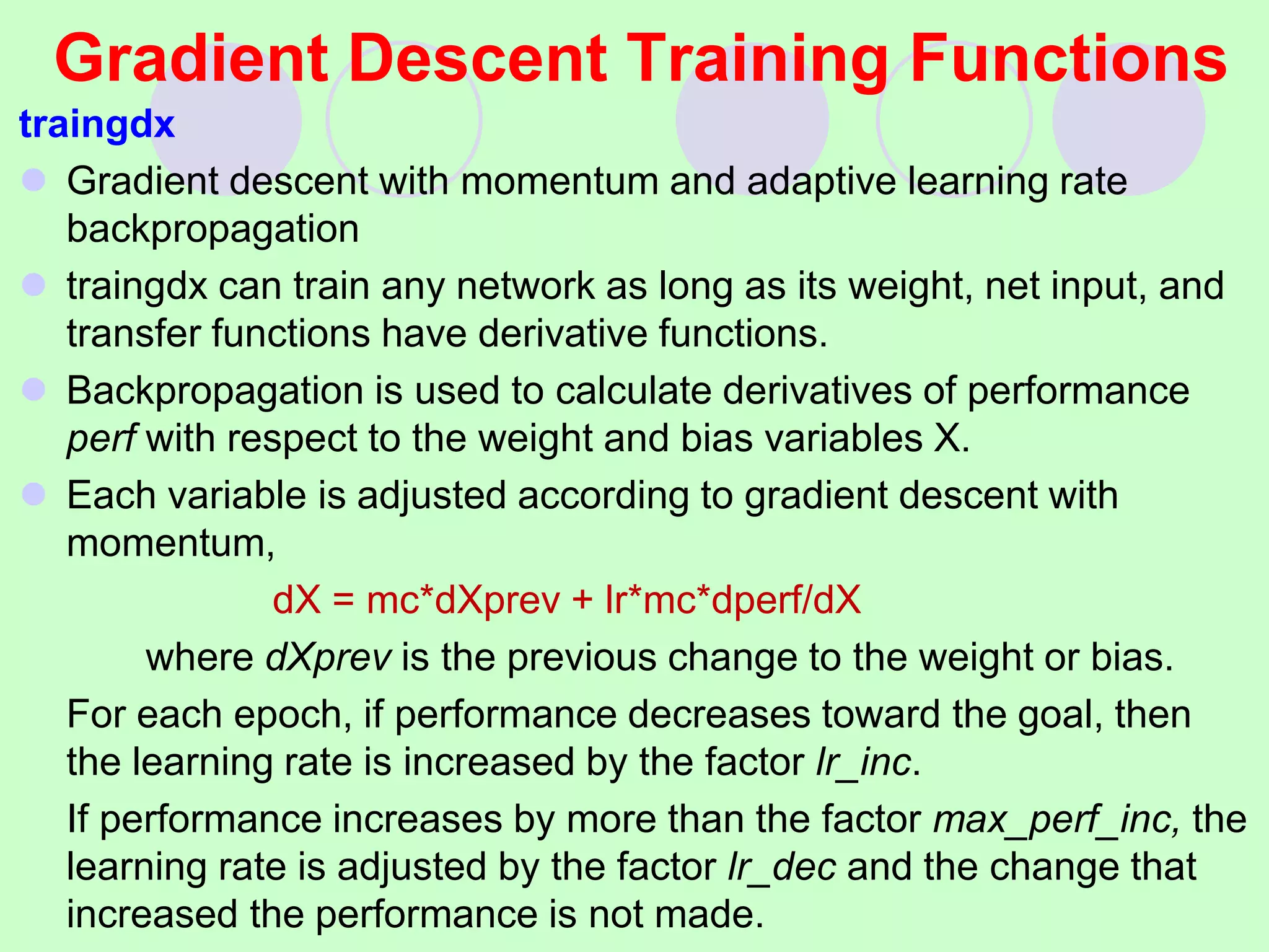 Gradient Descent Training Functions
traingdx
 Gradient descent with momentum and adaptive learning rate
backpropagation
 traingdx can train any network as long as its weight, net input, and
transfer functions have derivative functions.
 Backpropagation is used to calculate derivatives of performance
perf with respect to the weight and bias variables X.
 Each variable is adjusted according to gradient descent with
momentum,
dX = mc*dXprev + lr*mc*dperf/dX
where dXprev is the previous change to the weight or bias.
For each epoch, if performance decreases toward the goal, then
the learning rate is increased by the factor lr_inc.
If performance increases by more than the factor max_perf_inc, the
learning rate is adjusted by the factor lr_dec and the change that
increased the performance is not made.
 
