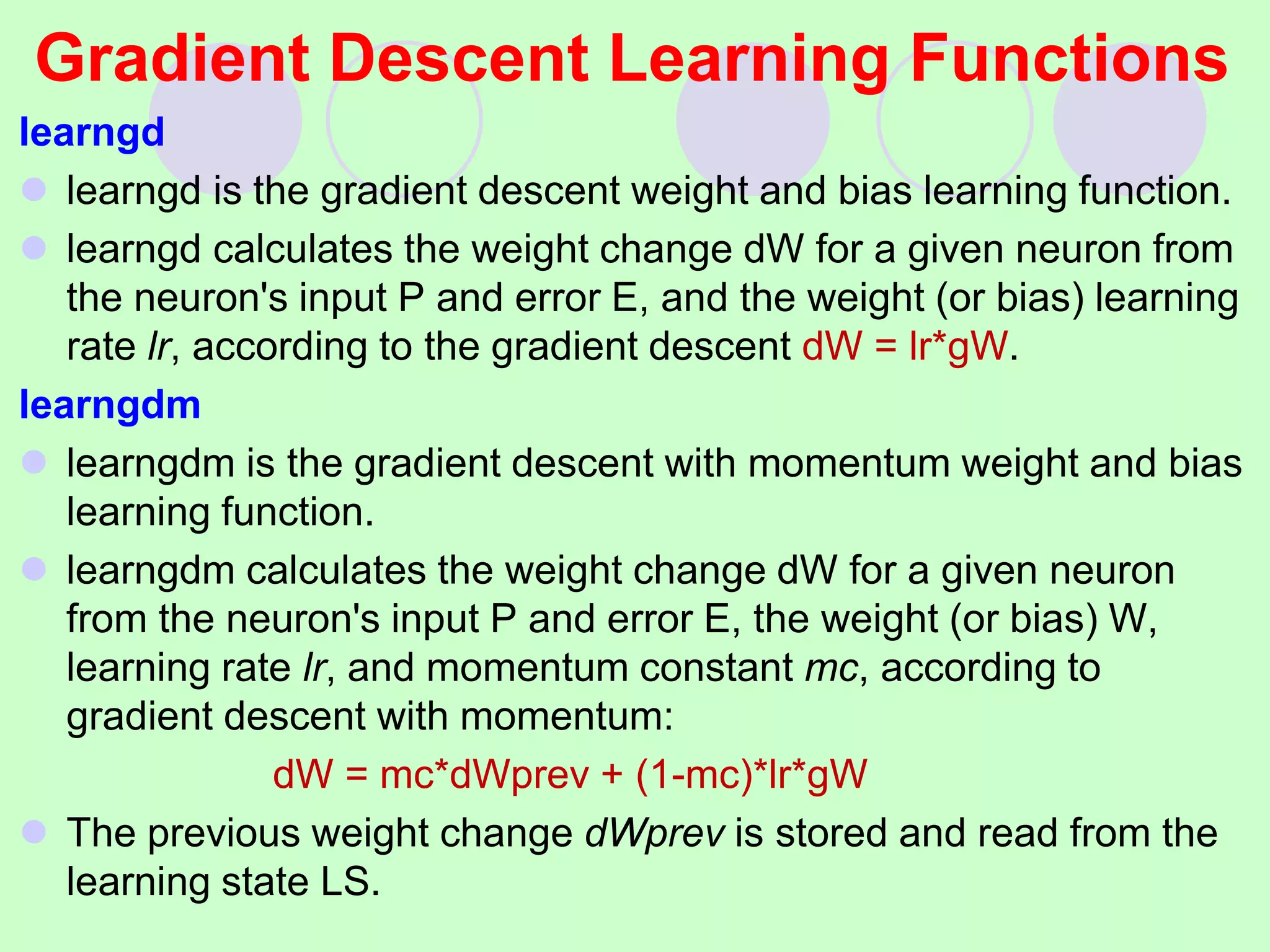 Gradient Descent Learning Functions
learngd
 learngd is the gradient descent weight and bias learning function.
 learngd calculates the weight change dW for a given neuron from
the neuron's input P and error E, and the weight (or bias) learning
rate lr, according to the gradient descent dW = lr*gW.
learngdm
 learngdm is the gradient descent with momentum weight and bias
learning function.
 learngdm calculates the weight change dW for a given neuron
from the neuron's input P and error E, the weight (or bias) W,
learning rate lr, and momentum constant mc, according to
gradient descent with momentum:
dW = mc*dWprev + (1-mc)*lr*gW
 The previous weight change dWprev is stored and read from the
learning state LS.
 