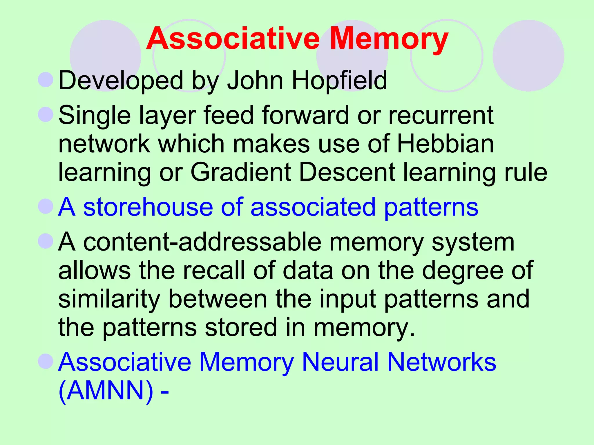 Associative Memory
Developed by John Hopfield
Single layer feed forward or recurrent
network which makes use of Hebbian
learning or Gradient Descent learning rule
A storehouse of associated patterns
A content-addressable memory system
allows the recall of data on the degree of
similarity between the input patterns and
the patterns stored in memory.
Associative Memory Neural Networks
(AMNN) -
 